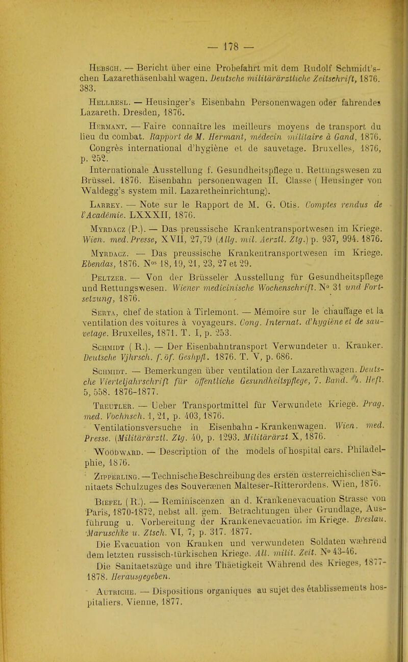 riuBSGH. — Bericht über eine Probefahrt mit dem Rudolf Schmidt’s- cheu Lazarethiisenbahl wagen. Deutsche milildràrzUiche Zeitschrift, 1876. 383. Hellresl. — Heusinger’s Eisenbahn Personenwagen oder fahrendes Lazareth. Dresden, 1876. Hebmant. — Faire connaître les meilleurs moyens de transport du lieu du combat. Rapport de M. liermant, médecin militaire à Gand, 1876. Congrès international d’hygiène et de sauvetage. Bruxelles, 1876, p. 252. Internationale Ausstellung f. Gesundheitspflege n. Rettnngswesen zu Brüssel. 1876. Eisenbahn personenwagen II. Classe ( Ileusinger von Waldegg’s System mil. Lazaretheinrichtung). Larrey. — Note sur le Rapport de M. G. Otis. Comptes rendus de VAcadémie. LXXXII, 1876. Myrd.acz (P.). — Das preussische Krankentransportwesen im Kriege. Wien. med.Presse, XVII, 27,79 {.illg. mil. Aerztl. Ztg.) p. 937, 994.1876. Myrd.acz. — Das preussische Krankentransportwesen im Kriege. Ebendas, 1876. N»* 18,19, 21, 23, 27 et 29. Peltzer. — Von der Brüsseler Ausstellung fur Gesundheitspflege und Rettungswesen. Wiener medicinische Wochenschrift. N“ 31 vnd Fort- sclzung, 1876. Serta, chef de station à Tiiiemont. — Mémoire sur le chauffage et la ventilation des voitures à voyageurs. Gong. Internat, d’hygiène et de sau- vetage. Bruxelles, 1871. T. I, p. 253. Schmidt ( R.). — Der Eisenbahntransport Verwundeter u. Krauker. Deutsche Vjhrsch. f.ôf. Geshpfl. 1876. T. V, p. 686. Schmidt. — Bemerkungen über ventilation der Lazarethwagen. Deuts- che Vier tel] ahrschrift fiir offentliche Gesundheitspflege, 1. Rand. %. lleft. 5, 558. 1876-1877. Treutler. — Ueber Transportmittel fur Verwundete Kriege. Prag. med. Vochnsch. 1, 21, p. 403,1876. Ventilationsversuche in Eisenbahn - Krankenwagen. Wien. med. Presse. [Müitâràrztl. Ztg. 40, p. 1293. Müüàràrzt X, 1876. WooDWARD. — Description of the models of hospital cars. Philadel- phie, 18 76. ZippERLiNG. — TechnischeBeschreibungdes ersten œsterreichischen^Sa- nitaets Schulzuges des Souverænen Malteser-Ritterordens. A\ien, 1876. Biefel (R.). —Reminiscenzen an d. Krankenevacuation Strasse von Paris, 1870-1872, nebst ail. gem. Betrachtungen über Grundlage, Aus- führung u. Vorbereituug der Krankenevacuation im Kriege. Rreslau. Marusch’ke ti. Ztsch. VI, 7, p. 317. 1877. Die Evacuation von Krauken und verwundeten Soldateu wa'hrend dem letzten russisch-türkischen Kriege. AU. milit. Zeit. N“ 43-46. Die Sanitaetszüge und ihre Thiietigkeit Wàhrend des Krieges, 187 <- 1878. llerausgegebcn. Autriche. — Dispositions organiques au sujet des établissements hos- pitaliers. Vienne, 1877.