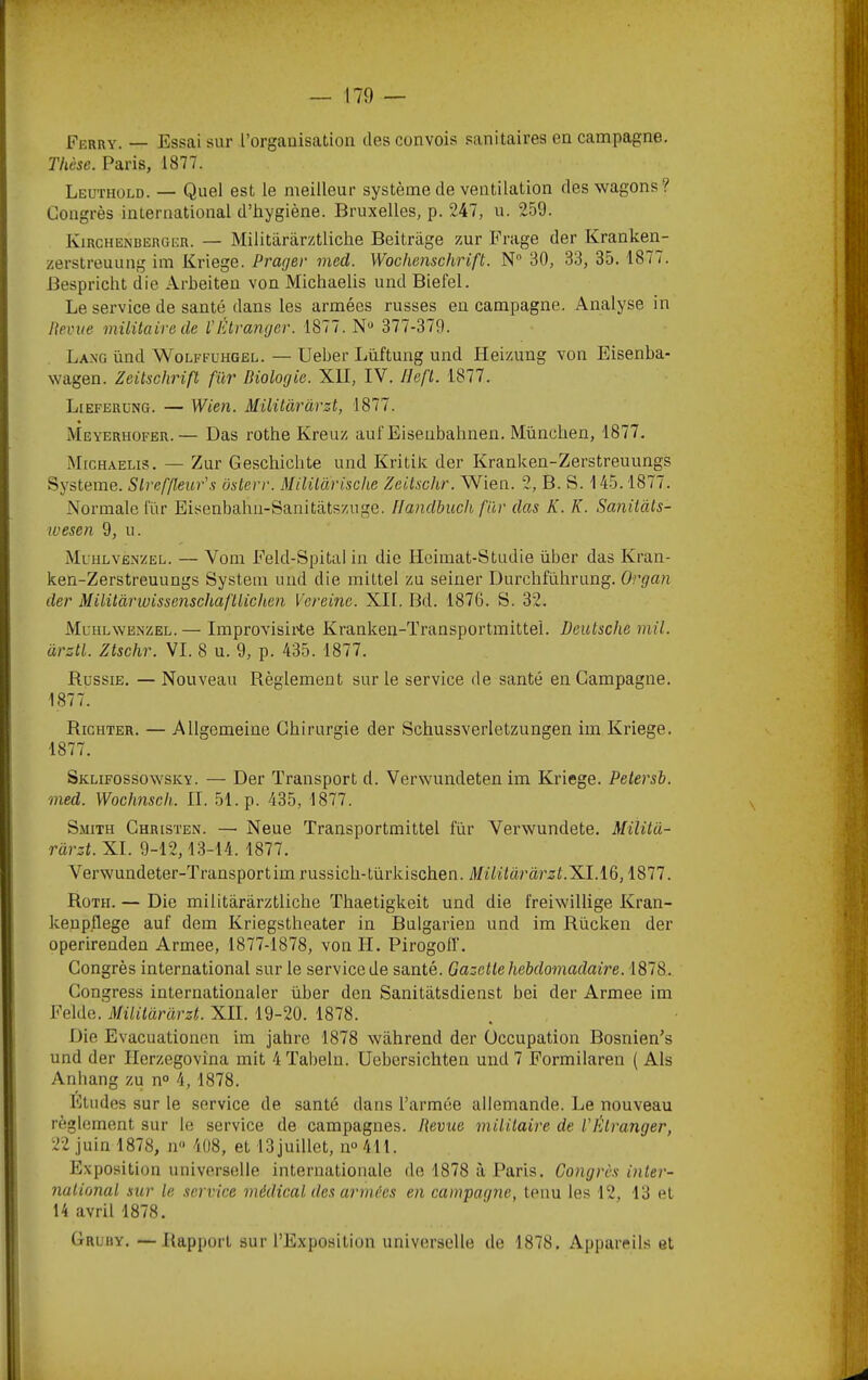 Ferry. — Essai sur l’organisation des convois sanitaires en campagne. Thèse. Paris, 1877. Leuthold. — Quel est le meilleur système de ventilation des wagons? Congrès international d’hygiène. Bruxelles, p. 247, u. 259. Kirchenberger. — Militiirarztliche Beitriige zur Prage der Kranken- zerstreuung im Kriege. Prager med. Wochenschrift. N 30, 33, 35. 1877. Bespricht die Arheiten von Michaelis und Biefel. Le service de santé dans les armées russes en campagne. Analyse in Reçue militaire de l'Iüranger. 1877. N“ 377-379. Lang ünd Wolffuhgel. — Ueber Lüftung und Heizung von Eisenba- wagen. Zeitschrift fur Biologie. XII, IV. Ileft. 1877. Lieferung. — Wien. Müitàràrst, 1877. Meyerhofer.— Das rothe Kreuz auf Eisenbahnen. München, 1877. MrcHAELis. — Zur Geschichte und Kritik der Kranken-Zerstreuungs Système. Slreffleur's osterr. Milüârische Zeitschr. Wien. 2, B. S. 145.1877. Normale lur Eisenbahn-Sanitatszuge. Ilandbuch fiir das K. K. Sanitàls- wesen 9, u. Muhlvenzel. — Vom Feld-Spital in die Hcimat-Studie über das Kran- ken-Zerstreuungs System und die mittel zu seiner Durchführung. Organ der Militàriuissenschafllichen Vereinc. XII. Bd. 1876. S. 32. Mchlwenzel. — Improvisii'te Kranken-Transportmittei. Deutsche mil. àrztl. Ztschr. VI. 8 u. 9, p. 435. 1877. Russie. — Nouveau Règlement sur le service de santé en Campagne. 1877. Richter. — Allgemeine Chirurgie der Schussverletzungen im Kriege. 1877. Sklifossowsky. — Der Transport d. Verwundeten im Kriege. Petersb. med. Wochnsch. II. 51. p. 435, 1877. Smith Christen. — Neue Transportmittel fur Verwundete. Militd- ràrzt. XI. 9-12, 13-14. 1877. Verwundeter-Transportim russich-türkischen. Müüàr 'àrzt.^l.i^, 1877. Roth. — Die militârârztliche Thaetigkeit und die freiwillige Kran- keup.flege auf dem Kriegstheater in Bulgarien und im Rücken der operirenden Armee, 1877-1878, von H. Pirogolf. Congrès international sur le service de santé. Gazette hebdomadaire. 1878. Congress internationaler über den Sanitàtsdienst bei der Armee im Felde. Mililàrarzt. XII. 19-20. 1878. Die Evacuationcn im jahre 1878 wàhrend der Occupation Bosnien’s und der Ilerzegovina mit 4 Tabeln. Uebersichten und 7 Formilaren ( Als Anhang zu n° 4, 1878. Etudes sur le service de santé dans l’armée allemande. Le nouveau règlement sur le service de campagnes. Revue militaire de VÈlranger, 22 juin 1878, n<> 408, et ISjuillet, n‘>411. Exposition universelle internationale de 1878 à Paris. Congrès inter- national sur le service médical des armées en campagne, tenu les 12, 13 et 14 avril 1878.