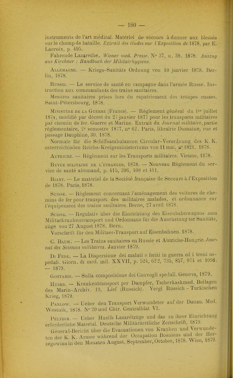 instruments de l’art médical. Matériel de secours adonner aux blessés I sur le champ de bataille. Exirail des éludes sur l'Expositioii de 1878, par E. I Lacroix, p. 495. I Fahrende Lazarethe. Wiener med. Presse. N“ 37, u. 38. 1878. Auszug I mis Kirchner : llandbuch der Milüairhygiene. ■ Allemagne. — Kriegs-Sanitiits Ordnung von lü janvier 1878. lier- I liu, 1878. ■ Russie. — Le service de santé en campagne dans l’armée Russe. lus- I truction aux commandants des trains sanitaires. ■ • Mesures sanitaires prises lors du rapatriement des troupes russes. I Saint-Pétersbourg, 1878. . . I Ministère DE LA Guerre (France).— Règlement général du le juillet ■ 1874, modifié par décret du 27 janvier 1877 pour les transports militaires ■ par chemin de fer. Guerre et Marine. Extrait du Journal mililaire, \)a.rlie I règlementaire, 2® semestre 1877, n° 62. Paris, librairie Dumaine, rue et ■ passage Dauphine, 30. 1878. . ■ Normale fur die SchüTsambulancen Gircular-Verordnung des K. K. ■ üsterreichisden Reichs-Kreigsministeriums von 11 mai, n“ 1821. 1878. ■ Autriche. — Règlement sur les Transports militaires. Vienne, 1878. ■ Revue militaire de l’étr.anger, 1878. — Nouveau Règlement du ser- I vice de santé allemand, p. 415, 396, 408 et 411. ■ Riant. — Le matériel de la Société française de Secours à l’Expositiou fl de 1878. Paris, 1878. ■ Suisse. — Règlement concernant l’aménagement des voitures de che- fl mins de fer pour transport des militaires malades, et ordonnance sur B l’équipement des trains sanitaires. Berne, 27 avril 1878. fl Suisse. — Regulativ über die Einrichtung des Eiseubahnwagous zum fl Militarkraukeatransport und Ordonnanz l'ür die Ausrüstung ter Sauitiits, fl züge von 27 Augustl878. Rern. fl Vorschrift lur den Militaer-Transport auf Eisenbahnen. 1878. fl C. Baum. — Les Trains sanitaires en Russie et Au triche-Hongrie../oar- | 7ial des Sciences mililaires. Janvier 1879. j, Di Fede. — La Dispersione dei malati e feriti in guerra ed i treni os- J pedali. Giorn. di med. mil. XXVII, p. 524, 622, 735, 857, 974 et 1098. . — 1879. Gottardi. — Sulla composizione dei üonvogli spedali. Genova, 1879. V Uyrer. — Krankentransport per Dampl'er, Tscherkaskmed. Beilagen 7 i des Marin-Archiv. 19, Lief (Russich). Vergl Russich - Turluschen ^ Panlow. — Ueber den Transport Verwundeter au! der Donau. Med. Westnik, 1878. N“ 20 und Chir. Gentralblat VI. Krieg, 1879.