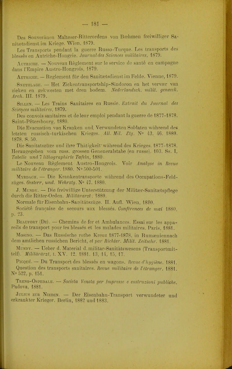 Des SouveriiiKm Maltcser-Rittnrordens voii Bæhmen freiwilliger Sa- nitætsrlienst im Kricge. Wien, '1870. Les Transports pendant la guerre Russo-Turque. Les transports des blessés en Autriche-Hongrie. Journal des Sciences müilaires, 1870. .\uTnrcHE. — Nouveau Règlement sur le service de santé en campagne dans l’Empire Austro-Hongrois. 1870. Autriche. — Reglement für den Sanitætsdienst im Felde. Vienne, 1870. S.VETHLAGE. — Het Zickentransportship-Sindoron en liet vervær vau zieken en gekwesten met dren bodem. Nederlandsch. milit. geneesh. Ârch. Iir. 1879. SiLLEN. — Les Trains Sanitaires en Russie, lixiraü du, Journal des Sciences militaires, 1879. Des convois sanitaires et de leur emploi pendant la guerre de 1877-1878. Saint-Pétersbourg, 1880. Die Evacuation von Kranken und, Verwundeten Soldaten wabrend des letzten russisch-turkischen Krieges. AU. Mil. Ztg. N° 43, 46. 1880. 1878. S. 50. Die Sanitatszüsie und ihre Thatigkeit’wabrend des Krieges. 1877-1878. Heraugegeben vom russ. grossen Geneneralstabe (en russe). 103. Ss. I, Tabelle und 7 lilhograpliirte Tafeln, 1880 . Le Nouveau Règlement Austro-Hongrois. Voir Analyse in Revue militaire de l’étranger. 1880. N“ .500-501. Myrb.ach. — Die Krankentransporte wabrend des Occupations-Feld- züges. Oesterr, und. Wehrztg. N“ 47. 1880. J. Mundy. — Die freiwillige Unterstützuug der Militær-Sanitætspflege durch die Ritter-Orden. Militàrarz.1. 1880. Normale fur Eisenbahn-Sanitfitszüge. IL Aufl. Wien, 1880. Société française de secours aux blessés. Conférences de mai 1880, p. 53. Beaufort (De). — Chemins de fer et Ambulances. Essai sur les appa- reils de transport pour (es blessés et les malades militaires. Paris, 1881. Mosino. — Das Russische rothe Kreuz 1877-1878, in Rumæniennach dem amtlichen russichen Bericht, et par Richter. Milit. Zeitschr. 1881. Mu.miy. — Ueber d. Material d.militar-Sanitiitswesens (Transportmit- telf). Militàrârzt, t. XV. 12. 1881. 13, 14, 15, 17. PiCQuÉ.— Du Transport des blessés en wagons. Revue d’hygiène. 1881. Question des transports sanitaires. Revue militaire de l’étranger. 1881 N» .522, p. 151. Trexo-Ospedale. — Societa Venela per Impresse e costruzioni pubiiclie. Padova, 1881. Jur.rrs zur Nieden. — Der Eisenbahn-Transport verwundeter und erkrankter Krieger. Berlin, 1882 und 1883.