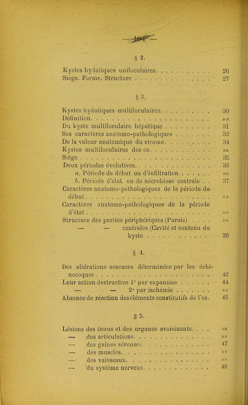 —i;^P^f § 2. Kystes hydaliques unilùculaires 26 Siège. Forme. Structure 27 §3. Kystes hydatiques multiloculaires 30 Détinilion »» Du. kyste mulliloculaire hépatique 31 Ses caraclères analomo-pathologiques 32 De la valeur anatomique du stroma 34 Kystes multiloculaires des os »» Siège 35 Deux périodes évolutives 36 a. Période de début ou d'infiltration w» h. Période d'étal ou de nécrobiose centrale . . 37 Caractères anatomo-palhologiques de la période du début ))» Caractères anatomo-pathologiques de la période d'état »» Structure des parties péripiiériques (Parois) »» — — centrales (Cavité et contenu du kyste 39 § 4. Des altérations osseuses déterminées par les échi- nocoques 42 Leur action destructive 1° par expansion 44 — — 2° par ischémie »» Absence de réaction des éléments constitutifs de l'os. 45 § 5. Lésions des tissus et des organes avoisinants. . . . »» — des articulations »» — des sraînes séreuses^ ' . 47 — des muscles f — des vaisseaux »» du système nerveux 49