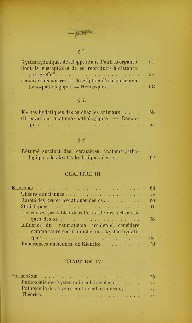 §6. Kystes kydaliques développés dans d'autres organes. 50 Sont-ils susceptibles de se reproduire à distance, par greffe? »» Observation inédite.— Description d'une pièce ana- tomo-pathologique. — Remarques 53 §7. Kystes hydatiques des os chez les animaux 58 Observations anatomo-palhologiques. — Remar- ques D» § 8. Résumé succinct des caractères analomo-patho- logiques des kystes hydatiques des os 62 CHAPITRE III Etiologie 64 Théories anciennes »» Rareté des kystes hydatiques des os 66 Statistiques, . . • 67 Des causes probables de cette rareté des échinoco- ques des os 68 Influence du traumatisme accidentel considéré comme cause occasionnelle des kystes hydati- ques 69 Expériences anciennes de Klencke 70 CHAPITRE IV Pathogénie 75 Palhogénie des kystes unilûculaires des os »»• Pathogcnie des kystes multiloculaires des os ... . »» Théories »»