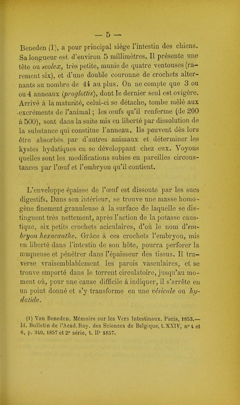 Beneden (1), a pour principal siège l'intestin des chiens. Sa longueur est d'environ 5 millimètres. Il présente une tête ou scolex, très petite, munie de quatre ventouses (ra- rement six), et d'une double couronne de crochets alter- nants au nombre de 44 au plus. On ne compte que 3 ou ou 4 anneaux (proffloUis), dont le dernier seul est ovigère. Arrivé à la maturité, celui-ci se détache, tombe mêlé aux • excréments de l'animal; les œufs qu'il renferme (de 200 à 500), sont dans la suite mis en liberté par dissolution de la substance qui constitue l'anneau. Ils peuvent dès lors être absorbés par d'autres animaux et déterminer les kjstes hjdatiques en se développant chez eux. Voyons quelles sont les modifications subies en pareilles circons- tances par l'œuf et l'embryon qu'il contient. L'enveloppe épaisse de l'œuf est dissoute par les sucs digestifs. Dans son intérieur, se trouve une masse homo- gène finement granuleuse à la surface de laquelle se dis- tinguent très nettement, après l'action de la potasse caus- tique, six petits crochets aciculaires, d'où le nom d'em- hryon hexacanthe. Grâce à ces crochets l'embryon, mis en hberté dans l'intestin de son hôte, pourra perforer la muqueuse et pénétrer dans l'épaisseur des tissus. Il tra- verse vraisemblablement les parois vasculaires, et se trouve emporté dans le torrent circulatoire, jusqu'au mo- ment où, pour une cause difficile à indiquer, il s'arrête eu un point donné et s'y transforme en une vésicule ou liy- datide. (l) Van Beneden. Mémoire sur les Vers Intestinaux. Paris, 1853.— Id. Bulletin de l'Acad.Roy. des Sciences de Belgique, t. XXIV, n0 4 et 6, p. 340, 1857 et 2° série, t. II' 1857.