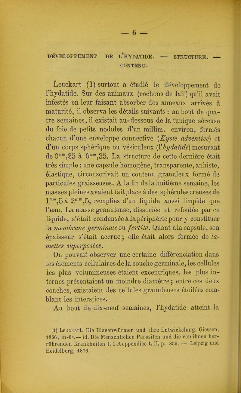 DEVELOPPEMENT DE l'hYDATIDE. — STRUCTURE. — CONTENU. Leuckart (1) surtout a étudié le développement de i'hydatide. Sur des animaux (cochons de lait) qu'il avait infestés en leur faisant absorber des anneaux arrivés à maturité, il observa les détails suivants : au bout de qua- tre semaines, il existait au-dessous de la tunique séreuse du foie de petits nodules d'un millim. environ, formés chacun d'une enveloppe connective {Kyste adventice) et d'un corps sphérique ou vésiculeux i^hydatide) mesurant de O^^jâS à 0°,35. La structure de cette dernière était très simple : une capsule homogène, transparente, anhiste, élastique, circonscrivait un contenu granuleux formé de particules graisseuses. A la fin de la huitième semaine, les masses pleines avaient fait place à des sphérules creusés de 1°'',5 à 2'^'°,5, remplies d'un liquide aussi limpide que l'eau. La masse granuleuse, dissociée et refoulée par ce liquide, s'était condensée à la périphérie pour y constituer la membrane germinaleow. fertile. Quant àla capsule, son épaisseur s'était accrue ; elle était alors formée de la- melles superposées. On pouvait observer une certaine différenciation dans les éléments cellulaires de la couche germinale, les cellules les plus volumineuses étaient excentriques, les plus in- ternes présentaient un moindre diamètre ; entre ces deux couches, existaient des cellules granuleuses étoilées com- blant les interstices. Au bout de dix-neuf semaines, l'hydatide atteint la (1) LeLickarl. Die Blasenwûrmer iind ihre Enlwickelung. Giessen. 1856, in-8o.— id. Die Menschlichen Parasilen und die von ihnen lier- rûhrenden Krankheiten 1.1 et appendice t. II, p. 859. — Leipzig und Heidelberg, 1876.