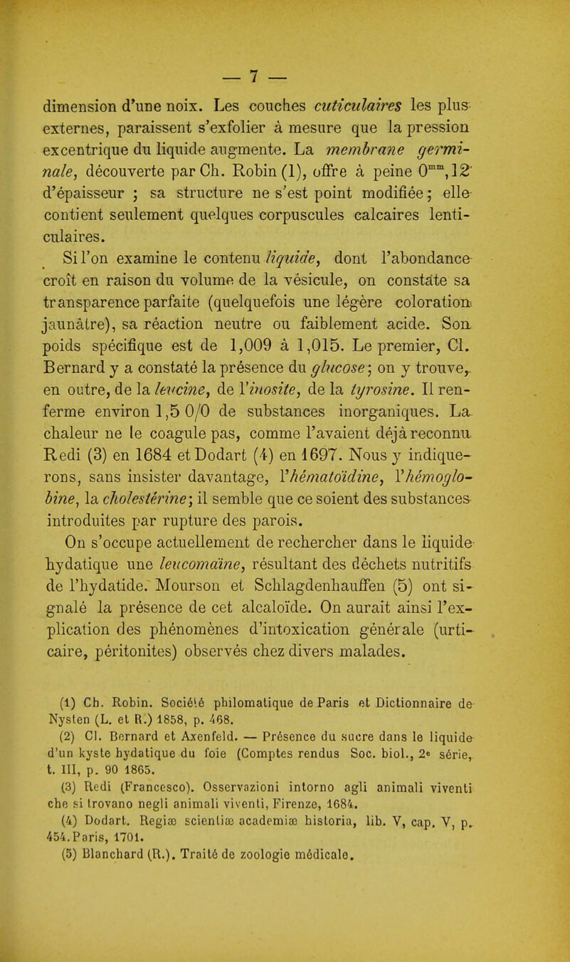 dimension d'une noix. Les couches ciiticulaires les plus externes, paraissent s'exfolier à mesure que la pression excentrique du liquide augmente. La membrane germi- nale, découverte par Ch. Robin (1), offre à peine O™',!^' d'épaisseur ; sa structure ne s'est point modifiée ; elle- contient seulement quelques corpuscules calcaires lenti- culaires. Si l'on examine le contenu liquide, dont l'abondance croît en raison du volume de la vésicule, on constate sa transparence parfaite (quelquefois une légère coloration jaunâtre), sa réaction neutre ou faiblement acide. Son. poids spécifique est de 1,009 à 1,015. Le premier, Cl. Bernard y a constaté la présence du glucose] on y trouve,, en outre, de la levcine, de Vinosiie, de la iyrosine. Il ren- ferme environ 1,5 0/0 de substances inorganiques. La- chaleur ne le coagule pas, comme l'avaient déjà reconnu. Redi (3) en 1684 etDodart (4) en 1697. Nous y indique- rons, sans insister davantage, Yhématoidine, Vhémoglo- bine, la cliolestérine) il semble que ce soient des substances introduites par rupture des parois. On s'occupe actuellement de rechercher dans le liquide hydatique une leucomaïne, résultant des déchets nutritifs de l'hydatide. Mourson et Schlagdenhauffen (5) ont si- gnalé la présence de cet alcaloïde. On aurait ainsi l'ex- plication des phénomènes d'intoxication générale (urti- caire, péritonites) observés chez divers malades. (1) Ch. Robin. Socié'.é philomalique de Paris et Dictionnaire de Nyslen (L. et R.) 1858, p. 468. (2) Cl. Bernard et Axenfeld. — Présence du .sucre dans le liquide d'un kyste hydatique du foie (Comptes rendus Soc. biol., 2» série, t. III, p. 90 1865. (3) Redi (Franccsco). Osservazioni intorno agli animali viventi che si trovano negli animali viventi, Firenze, 1684. (4) Dodart. Regiaî scienlia) academiso hisloria, lib. V, cap. V, p. 454. Paris, 1701. (5) Blanchard (R.). Traité de zoologie médicale.