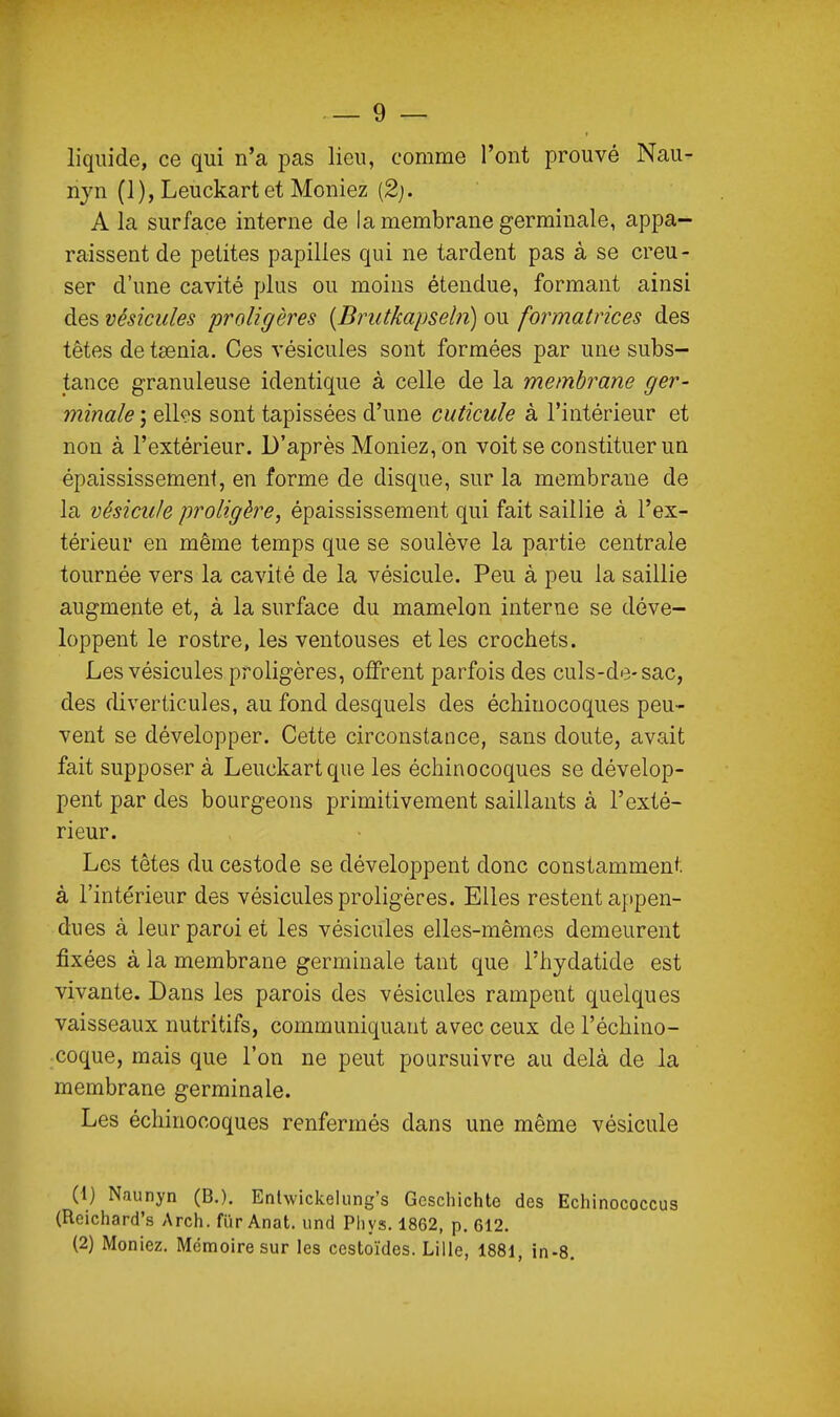 liquide, ce qui n'a pas lieu, comme l'ont prouvé Nau- njn (l),Leuckart et Meniez (2j. A la surface interne de la membrane germinale, appa- raissent de petites papilles qui ne tardent pas à se creu- ser d'une cavité plus ou moins étendue, formant ainsi àes vésicules proligères {Brutkapseln) o\x formatrices des têtes de taenia. Ces vésicules sont formées par une subs- tance granuleuse identique à celle de la membrane ger- minale ; ellf'S sont tapissées d'une cuticule à l'intérieur et non à l'extérieur. D'après Meniez, on voit se constituer un épaississement, en forme de disque, sur la membrane de la vésicule proligère, épaississement qui fait saillie à l'ex- térieur en même temps que se soulève la partie centrale tournée vers la cavité de la vésicule. Peu à peu la saillie augmente et, à la surface du mamelon interne se déve- loppent le rostre, les ventouses et les crochets. Les vésicules proligères, offrent parfois des culs-de-sac, des diverticules, au fond desquels des échiuocoques peu- vent se développer. Cette circonstance, sans doute, avait fait supposer à Leuckartque les échinocoques se dévelop- pent par des bourgeons primitivement saillants à l'exté- rieur. Les têtes du cestode se développent donc constamment à l'intérieur des vésicules proligères. Elles restent appen- dues à leur paroi et les vésicules elles-mêmes demeurent fixées à la membrane germinale tant que l'hydatide est vivante. Dans les parois des vésicules rampent quelques vaisseaux nutritifs, communiquant avec ceux de l'échino- coque, mais que l'on ne peut poursuivre au delà de la membrane germinale. Les échinocoques renfermés dans une même vésicule (1) Naunyn (B.). Enlwickelung's Gcschichte des Echinococcus (Reichard's Arch. fïir Anat. und Pliys. 1862, p. 612. (2) Moniez. Mémoire sur les ccstoïdes. Lille, 1881, in-S.
