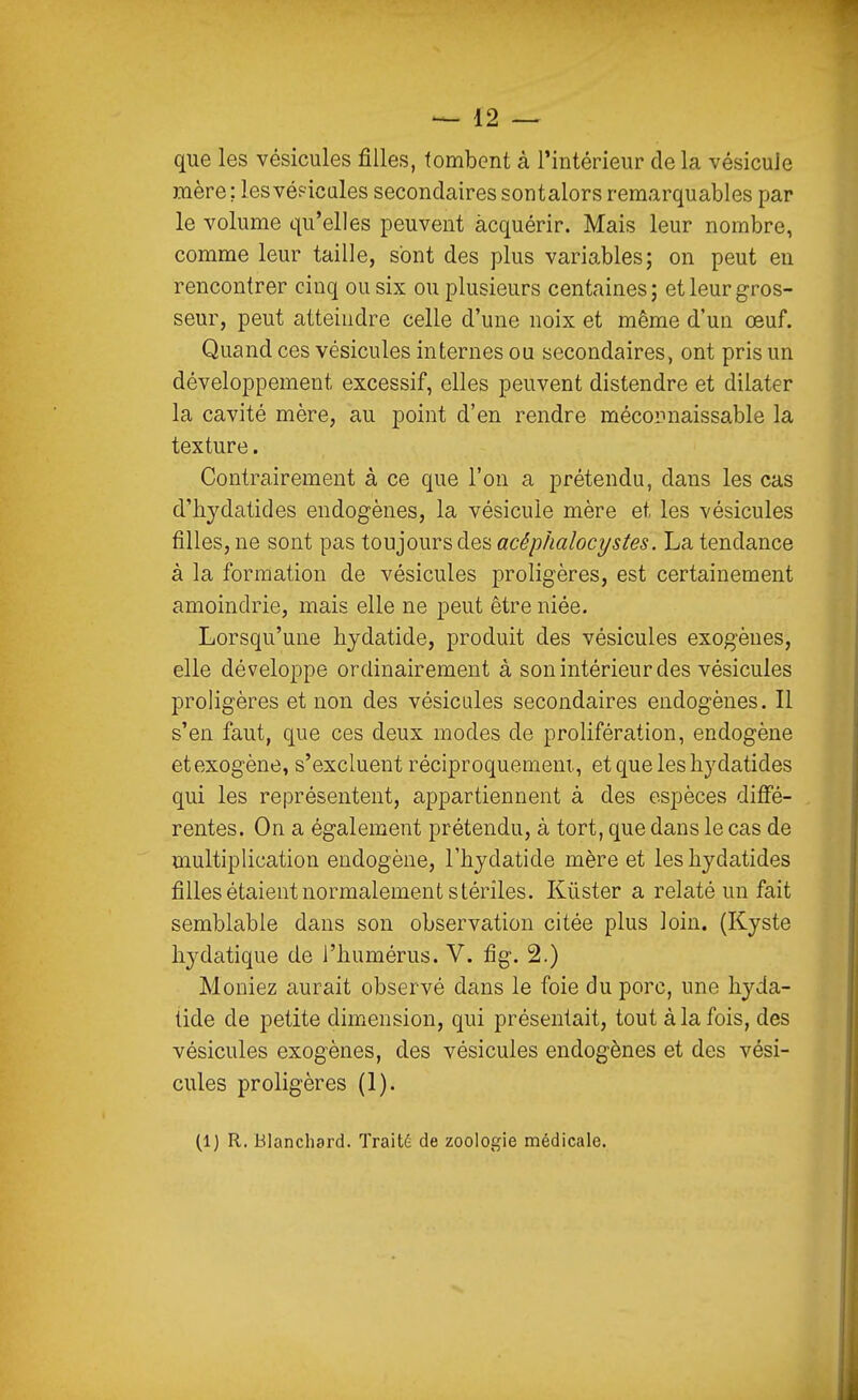 que les vésicules filles, tombent à l'intérieur de la vésicule mère : les véf-icales secondaires sontalors remarquables par le volume qu'elles peuvent acquérir. Mais leur nombre, comme leur taille, s'ont des plus variables; on peut en rencontrer cinq ou six ou plusieurs centaines; et leur gros- seur, peut atteindre celle d'une noix et même d'un œuf. Quand ces vésicules internes ou secondaires, ont pris un développement excessif, elles peuvent distendre et dilater la cavité mère, au point d'en rendre mécopnaissable la texture. Contrairement à ce que l'on a prétendu, dans les cas d'hydatides endogènes, la vésicule mère et les vésicules filles, ne sont pas toujours des acéphalocystes. La tendance à la formation de vésicules proligères, est certainement amoindrie, mais elle ne peut être niée. Lorsqu'une hjdatide, produit des vésicules exogènes, elle développe ordinairement à son intérieur des vésicules proligères et non des vésicules secondaires endogènes. Il s'en faut, que ces deux modes de prolifération, endogène et exogène, s'excluent réciproquement., et que les hy datides qui les représentent, appartiennent à des espèces difie- rentes. On a également prétendu, à tort, que dans le cas de multiplication endogène, l'hydatide mère et les liydatides filles étaient normalement stériles. Kûster a relaté un fait semblable dans son observation citée plus loin. (Kyste liydatique de l'humérus. V. fig. 2.) Meniez aurait observé dans le foie du porc, une hyda- tide de petite dimension, qui présentait, tout à la fois, des vésicules exogènes, des vésicules endogènes et des vési- cules proligères (1).