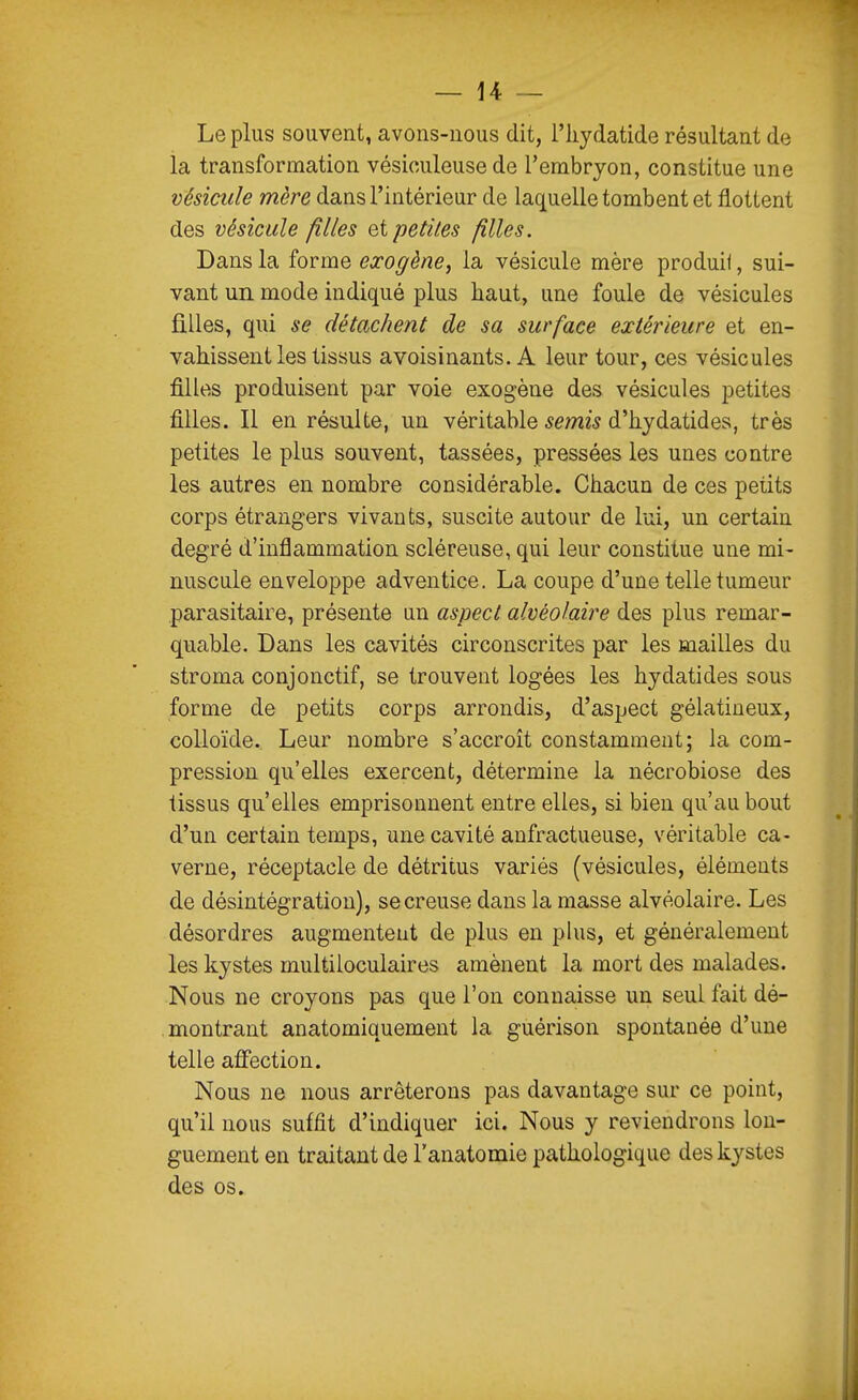 Le plus souvent, avons-nous dit, l'iiydatide résultant de la transformation vésiouleuse de l'embryon, constitue une vésicule mère dans l'intérieur de laquelle tombent et flottent des vésicule filles et petites filles. Dans la forme exogène, la vésicule mère produit, sui- vant un mode indiqué plus haut, une foule de vésicules filles, qui se détachent de sa surface extérieure et en- vahissent les tissus avoisinants. A leur tour, ces vésicules filles produisent par voie exogène des vésicules petites filles. Il en résulte, un véritable semis d'hjdatides, très petites le plus souvent, tassées, pressées les unes contre les autres en nombre considérable. Chacun de ces petits corps étrangers vivants, suscite autour de lui, un certain degré d'inflammation scléreuse, qui leur constitue une mi- nuscule enveloppe adventice. La coupe d'une telle tumeur parasitaire, présente un aspect alvéolaire des plus remar- quable. Dans les cavités circonscrites par les mailles du stroma conjonctif, se trouvent logées les hydatides sous forme de petits corps arrondis, d'aspect gélatineux, colloïde. Leur nombre s'accroît constamment; la com- pression qu'elles exercent, détermine la nécrobiose des tissus qu'elles emprisonnent entre elles, si bien qu'au bout d'un certain temps, mie cavité anfractueuse, véritable ca- verne, réceptacle de détritus variés (vésicules, éléments de désintégration), se creuse dans la masse alvéolaire. Les désordres augmentent de plus en plus, et généralement les kystes multiloculaires amènent la mort des malades. Nous ne croyons pas que l'on connaisse un seul fait dé- montrant anatomiquement la guérison spontanée d'une telle affection. Nous ne nous arrêterons pas davantage sur ce point, qu'il nous suffit d'indiquer ici. Nous y reviendrons lon- guement en traitant de l'anatomie pathologique des kystes des os.