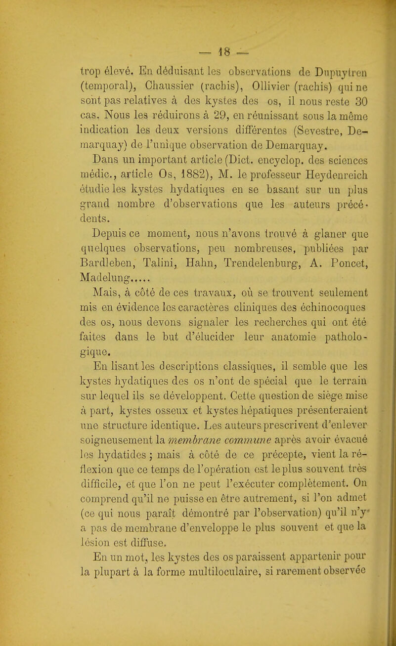 trop élevé. En déduisant les observations de Dnpujlren (temporal}, Chaussier (rachis), OUivier (rachis) qui ne sont pas relatives à des kystes des os, il nous reste 30 cas. Nous les réduirons à 29, en réunissant sous la même indication les deux versions différentes (Sevestre, De- marquay) de l'unique observation de Demarquay. Dans un important articie (Dict. encyclop. des sciences médic, article Os, 1882), M. le professeur Heydenreich étudie les kystes hydatiques en se basant sur un plus grand nombre d'observations que les auteurs précé- dents. Depuis ce moment, nous n'avons trouvé à glaner que quelques observations, peu nombreuses, publiées par Bardleben, Talini, Hahn, Trendelenburg, A. Poncet, Madelung Mais, à côté de ces travaux, où se trouvent seulement mis en évidence les caractères cliniques des échinocoques des os, nous devons signaler les recherches qui ont été faites dans le but d'élucider leur anatomie patholo- gique. En lisant les descriptions classiques, il semble que les kystes hydatiques des os n'ont de spécial que le terrain sur lequel ils se développent. Cette question de siège mise à part, kystes osseux et kystes hépatiques présenteraient une structure identique. Les auteurs prescrivent d'enlever soigneusement la membra?îe commune après avoir évacué les hydatidcs ; mais à côté de ce précepte, vient la ré- flexion que ce temps de l'opération est le plus souvent très difficile, et que l'on ne peut l'exécuter complètement. On comprend qu'il ne puisse en être autrement, si l'on admet (ce qui nous paraît démontré par l'observation) qu'il n'y* a pas de membrane d'enveloppe le plus souvent et que la lésion est diffuse. En un mot., les kystes des os paraissent appartenir pour la plupart à la forme multiloculaire, si rarement observée