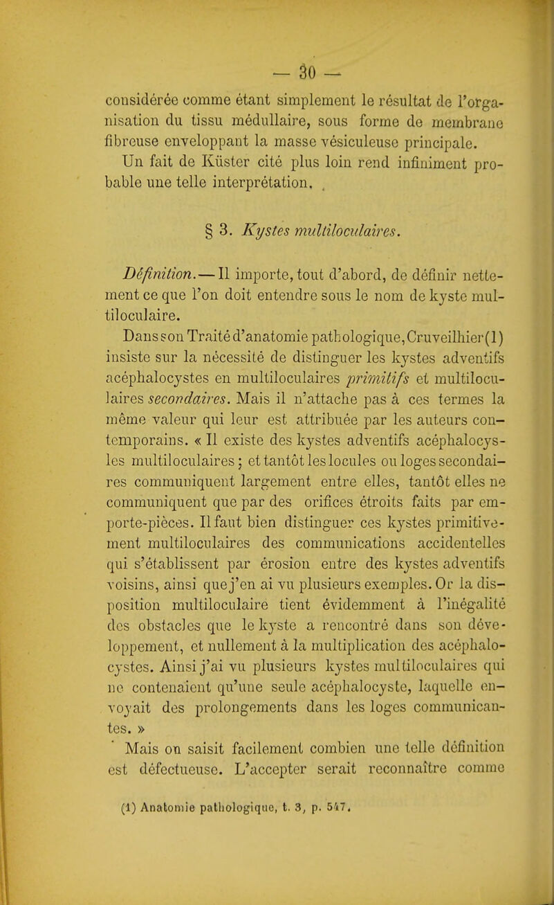 - âo - considérée comme étant simplement le résultat de l'orga- nisation du tissu médullaire, sous forme de membrane fibreuse enveloppant la masse vésiculeuse principale. Un fait de Kùster cité plus loin rend infiniment pro- bable une telle interprétation. § 3. Kystes miiltiloculaires. Définition.—Il importe, tout d'abord, de définir nette- ment ce que l'on doit entendre sous le nom de kyste mul- tiloculaire. Dansson Traité d'anatomie pathologique,Cruveilhier(l) insiste sur la nécessité de distinguer les kj'-stes adventifs acépbalocystes en multiloculaires primitifs et multilocu- ]aires secondaiî'es. Mais il n'attache pas à ces termes la même valeur qui leur est attribuée par les auteurs con- temporains. « Il existe des kystes adventifs acéphalocj'-s- les multiloculaires; et tantôt les locules ou loges secondai- res communiquent largement entre elles, tantôt elles ne communiquent que par des orifices étroits faits par em- porte-pièces. Il faut bien distinguer ces kystes primitive- ment multiloculaires des communications accidentelles qui s'établissent par érosion entre des kystes adventifs voisins, ainsi que j'en ai vu plusieurs exemples. Or la dis- position multiloculaire tient évidemment à l'inégalité des obstacles que le kyste a rencontré dans son déve- loppement, et nullement à la multiplication des acéplialo- cystes. Ainsi j'ai vu plusieurs kystes multiloculaires qui no contenaient qu'une seule acéphalocyste, laquelle en- voyait des prolongements dans les loges communican- tes. » Mais on saisit facilement combien une telle définition est défectueuse. L'accepter serait reconnaître comme (1) Anatomie patliologiquo, t. 3, p. 547.