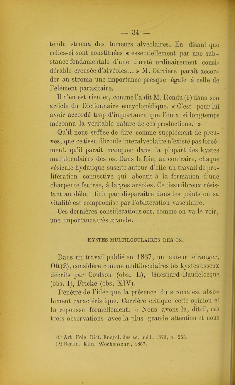 tendu stroma des tumeurs alvéolaires. En disant que celles-ci sont constituées « essentiellement par une sub- stance fondamentale d'une dureté ordinairement consi- dérable creusée d'alvéoles... » M. Carrière paraît accor- der au stroma une importance presque égale à celle de l'élément parasitaire. Il n'en est rien et, comme l'a dit M. Rendu (1) dans son article du Dictionnaire encyclopédique. « C'est pour lui avoir accordé trop d'importance que Ton a si longtemps méconnu la véritable nature de ces productions. » Qu'il nous suffise de dire comme supplément de preu- ves, que ce tissu fibroïde interalvéolaire n'existe pas forcé- ment, qu'il paraît manquer dans la plupart des kystes multiloculaires des os. Dans le foie, au contraire, chaque vésicule hydatique suscite autour d'elle un travail de pro- lifération connective qui aboutit à la formation d'une charpente feutrée, à larges aréoles. Ce tissu fibreux résis- tant au début finit par disparaître dans les points où sa vitalité est compromise par l'oblitération vasculaire. Ces dernières considérations ont, comme on va le voir, une importance très grande. KYSTES MULTILOCULAIRES DES OS. Dans un travail publié en 1867, un auteur étranger, Ott(2), considère comme multiloculaires les kystes osseux décrits par Coulson (obs. L), Guesnard-Baudelocque (obs. I), Fricke (obs. XTV), Pénétré de l'idée que la présence du stroma est abso- lament caractéristique, Carrière critique cette opinion et la repousse formellement. « Nous avons lu, dit-il, ces trois observations avec la plus grande attention et nous (1^ Art. Foie. Dicl. Enc.vcl. des se. méd., 1879, p. 255. ('i)Herlin. Klin. \Vochenschr., 1867.