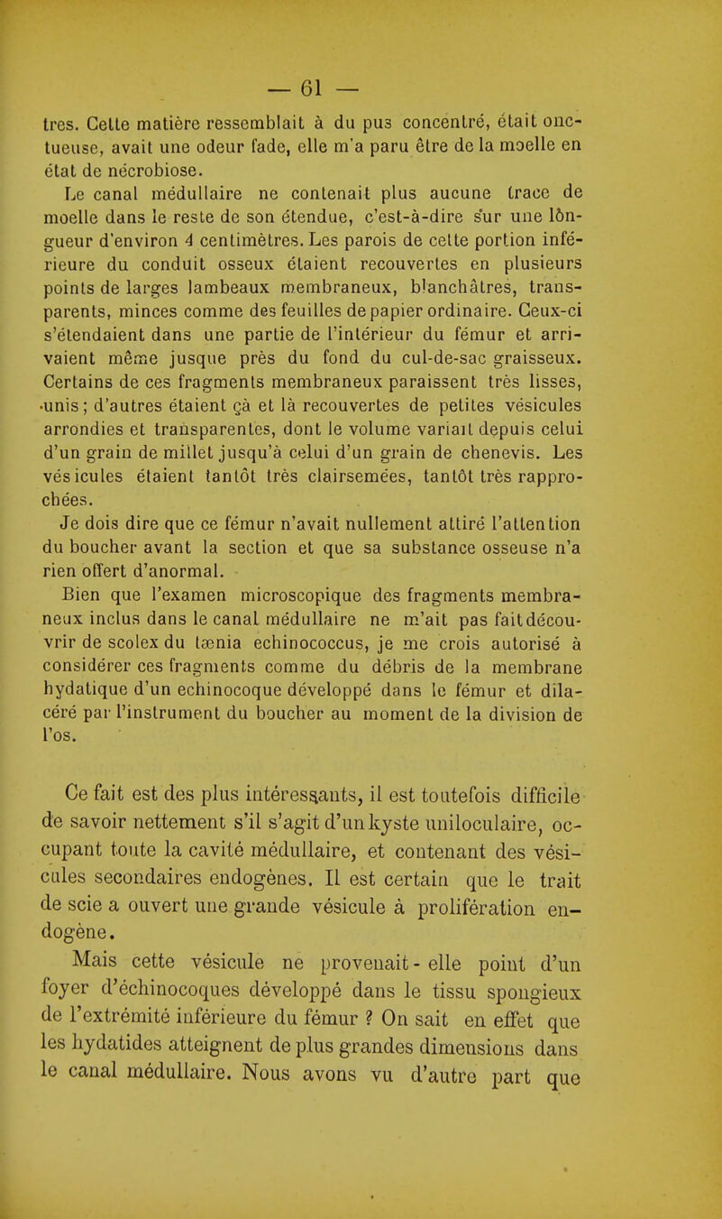 très. CelLe matière ressemblait à du pus concentré, était onc- tueuse, avait une odeur fade, elle m'a paru être de la moelle en état de nécrobiose. Le canal médullaire ne contenait plus aucune trace de moelle dans le reste de son étendue, c'est-à-dire sur une lôn- gueur d'environ 4 centimètres. Les parois de celte portion infé- rieure du conduit osseux étaient recouvertes en plusieurs points de larges lambeaux membraneux, blanchâtres, trans- parents, minces comme des feuilles de papier ordinaire. Ceux-ci s'étendaient dans une partie de l'intérieur du fémur et arri- vaient même jusque près du fond du cul-de-sac graisseux. Certains de ces fragments membraneux paraissent très lisses, •unis; d'autres étaient çà et là recouvertes de petites vésicules arrondies et transparentes, dont le volume variait depuis celui d'un grain de millet jusqu'à celui d'un grain de chenevis. Les vésicules étaient tantôt très clairsemées, tantôt très rappro- chées. Je dois dire que ce fémur n'avait nullement attiré l'attention du boucher avant la section et que sa substance osseuse n'a rien offert d'anormal. Bien que l'examen microscopique des fragments membra- neux inclus dans le canal médullaire ne m'ait pas fait décou- vrir de scolex du tsenia echinococcus, je me crois autorisé à considérer ces fragments comme du débris de la membrane hydatique d'un echinocoque développé dans le fémur et dila- céré par l'instrument du boucher au moment de la division de l'os. Ce fait est des plus intéressants, il est toutefois difficile de savoir nettement s'il s'agit d'un kyste unilociilaire, oc- cupant toute la cavité médullaire, et contenant des vési- cules secondaires endogènes. Il est certain que le trait de scie a ouvert une grande vésicule à prolifération en- dogène. Mais cette vésicule ne provenait - elle point d'un foyer d'échinocoques développé dans le tissu spongieux de l'extrémité inférieure du fémur ? On sait en effet que les hydatides atteignent de plus grandes dimensions dans le canal médullaire. Nous avons vu d'autre part que