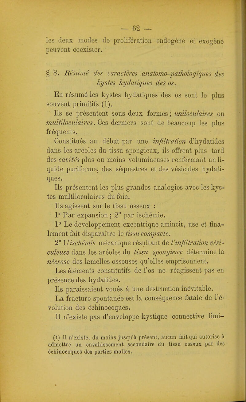 les deux modes de prolifération endogène et exogène peuvent coexister. § 8. Résumé des caractères anatomo-pathologiciiies des kystes hydatiques des os. En résumé les kystes hydatiques des os sont le plus souvent primitifs (1). Ils se présentent sous deux formes; unilocidaires ou midtilocuiaires. Ces, derniers sont de beaucoup les plus fréquents. Constitués au début par une infiltration d'bydatides dans les aréoles du tissu spongieux, ils oiFrent plus tard des cavités plus ou moins volumineuses renfermant un li- quide puriforme, des séquestres et des vésicules hydati- ques. Ils présentent les plus grandes analogies avec les kys- tes multiloculaires du foie. Ils agissent sur le tissu osseux : 1° Par expansion ; 2 par ischémie. 1° Le développement excentrique amincit, use et fina- lement fait disparaître le tissu compacte. 2° Uischémie mécanique résultant de Vinfiltratioii vési- culeiise dans les aréoles du tissii spongieux détermine la nécrose des lamelles osseuses qu'elles emprisonnent. Les éléments constitutifs de l'os ne réagissent pas en présence des bydatides. Ils paraissaient voués à une destruction inévitable. La fracture spontanée est la conséquence fatale de l'é- volution des échinocoques. Il n'existe pas d'enveloppe kystique connective limi- (1) Il n'existe, du moins jusqu'à présent, aucun fait qui autorise à admettre un envahissement secondaire du tissu ossoux par des écliinocoques des parties molles.