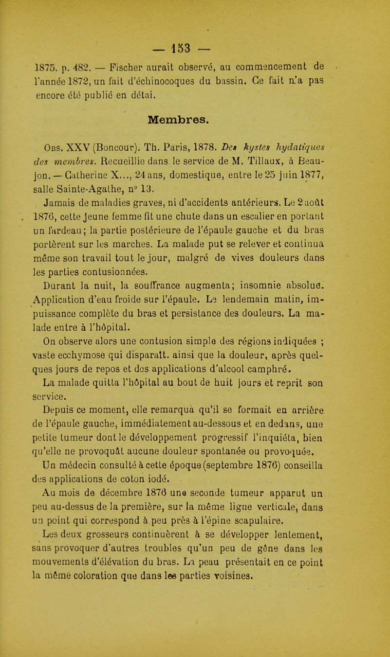 1875. p. 482. — Fischer aurait observé, au commencement de - l'année 1872, un fait d'échinocoques du bassin. Ce fait a'a pas encore été public en délai. Membres. Obs. XXV (Boncour). Th. Paris, 1878. De» kystes hydaliques des membres. Recueillie dans le service de M. Tillaux, à Beau- jon. — Catherine X..., 24 ans, domestique, entre le 25 juin 1877, salle Sainte-Agathe, n° 13. Jamais de maladies graves, ni d'accidents antérieurs. Le 2août . 1876, cette jeune femme fit une chute dans un escalier en portant un fardeau; la partie postérieure de l'épaule gauche et du bras portèrent sur les marches. La malade put se relever et continua même son travail tout le jour, malgré de vives douleurs dans les parties contusionnées. Durant la nuit, la souffrance augmenta; insomnie absolue. Application d'eau froide sur l'épaule. Le lendemain matin, im- puis.sance complète du bras et persistance des douleurs. La ma- lade entre à l'hôpital. On observe alors une contusion simple des régions indiquées ; vaste ecchymose qui disparaît, ainsi que la douleur, après quel- ques jours de repos et dos applications d'alcool camphré. La malade quitta l'hôpital au bout de huit jours et reprit son service. Depuis ce moment, elle remarqua qu'il se formait en arrière de l'épaule gauche, immédiatement au-dessous et en dedans, une petite tumeur dont le développement progressif l'inquiéta, bien qu'elle ne provoquât aucune douleur spontanée ou provoquée. Un médecin consulté à cette époque (septembre 1876) conseilla des applications de coton iodé. Au mois de décembre 1876 une seconde tumeur apparut un peu au-dessus de la première, sur la même ligne verticale, dans u:î point qui correspond à peu près à l'épine scapulaire. Les deux grosseurs continuèrent à se développer lentement, sans provoquer d'autres troubles qu'un peu de gêne dans les mouvements d'élévation du bras. Li peau présentait en ce point la môme coloration que dans lee parties voisines.