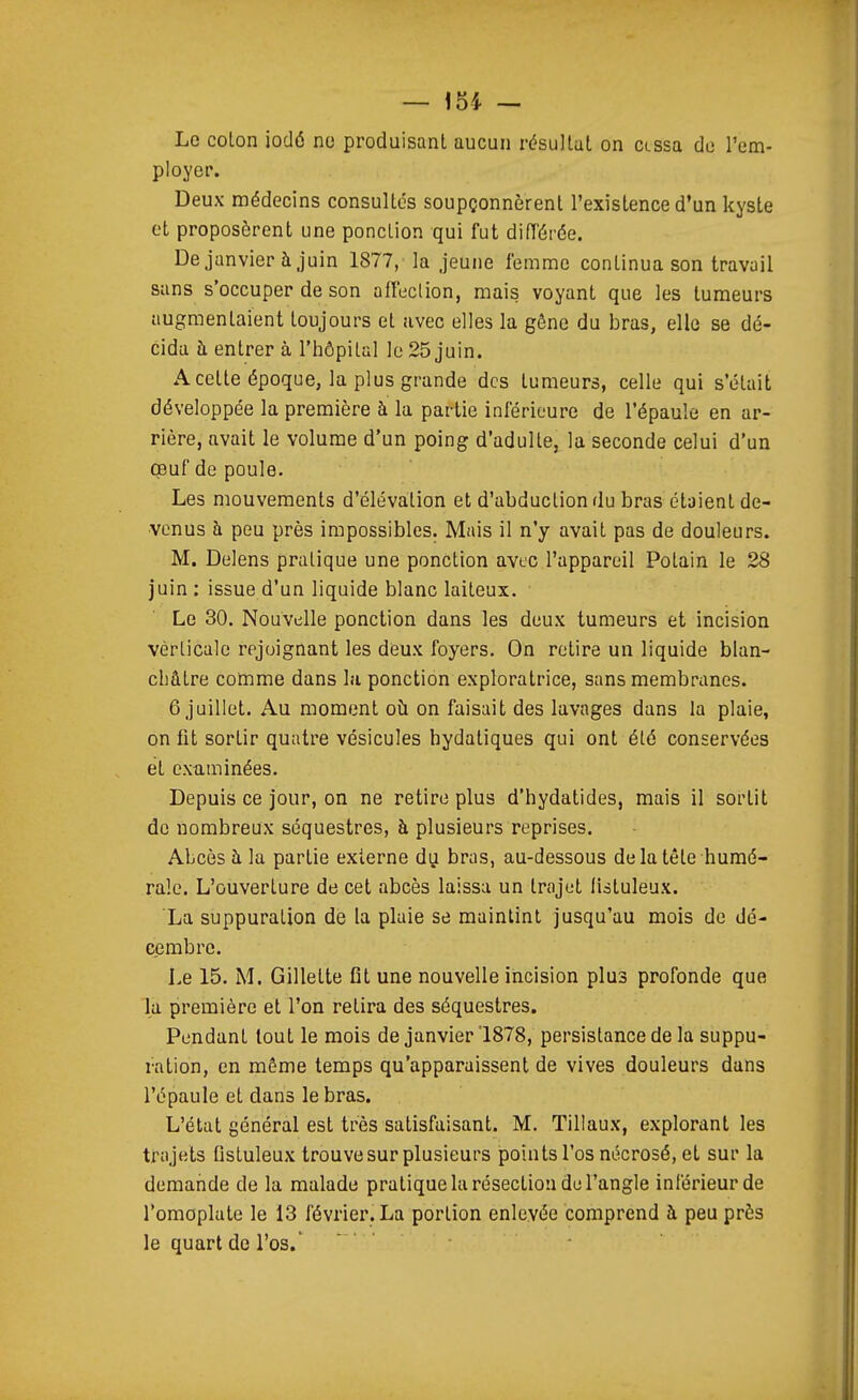 Le coton iodé no produisant aucun résultat on cessa de l'em- ployer. Deux médecins consultes soupçonnèrent l'existence d'un kyste et proposèrent une ponction qui fut diiïérée. De janvier à juin 1877, la jeune femme continua son travail sans s'occuper de son aHection, mais voyant que les tumeurs augmentaient toujours et avec elles la gône du bras, elle se dé- cida à entrer à l'hôpital le 25 juin. A cette époque, la plus grande des tumeurs, celle qui s'était développée la première à la partie inférieure de l'épaule en ar- rière, avait le volume d'un poing d'adulte, la seconde celui d'un œuf de poule. Les mouvements d'élévation et d'abduction du bras étaient de- venus à peu près impossibles. Mais il n'y avait pas de douleurs. M. Delens pratique une ponction avec l'appareil Potain le 28 juin : issue d'un liquide blanc laiteux. Le 30. Nouvelle ponction dans les deux tumeurs et incision verticale rejoignant les deux foyers. On retire un liquide blan- châtre comme dans la ponction exploratrice, sans membranes. 6 juillet. Au moment oh on faisait des lavages dans la plaie, on fit sortir quatre vésicules hydatiques qui ont été conservées et ex-aminées. Depuis ce jour, on ne retire plus d'hydatides, mais il sortit de nombreux séquestres, à plusieurs reprises. Abcès à la partie externe du bras, au-dessous delatête humé- rale. L'ouverture de cet abcès laissa un trajet fistuleux. La suppuration de la plaie se maintint jusqu'au mois de dé- cembre. Le 15. M. Gillette fit une nouvelle incision plus profonde que la première et l'on retira des séquestres. Pendant tout le mois de janvier 1878, persistance de la suppu- ration, en même temps qu'apparaissent de vives douleurs dans l'épaule et dans le bras. L'état général est très satisfaisant. M. Tillaux, explorant les trajets Qstuleux trouve sur plusieurs points l'os nécrosé, et sur la demande de la malade pratique la résection de l'angle inférieur de l'omoplate le 13 février. La portion enlevée comprend à peu près le quart de l'os.