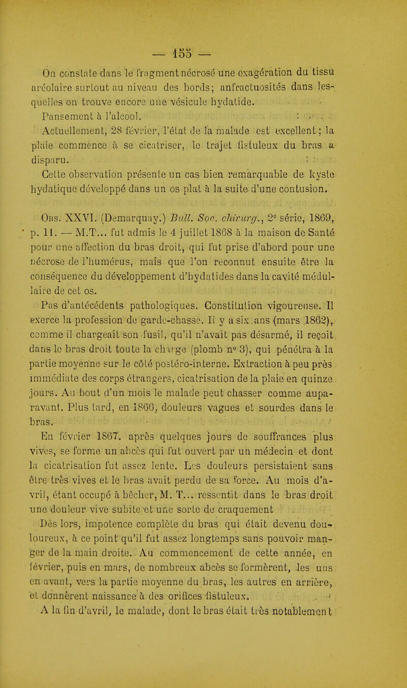 1VJ M 00 -— On constate dans le Inigmentnécrosé une exagération du lissù aréolaire surtout au niveau des bords; anfraçtuosités dans les- qucllos on trouve encore une •vésicule hydatide. Pansement à l'alcool. : . . Actuellement, 28 février, l'état de la malade est excellent ; la plaie commence à se cicatriser, le trajet fiïtuleux du bras a disparu. ' Cette observation présente un cas bien remarquable de kyste hydatique développé dans un os plat à la suite d'une contusion. Obs. XXVI. (Demarquay.) Bull. Soc. chirurg.., 2° série, 1869-, • p. II. — M.T... fut admis le 4 juillet 1868 h la maison de Santé pour Line affection du bras droit, qui fut prise d'abord pour une nécrose de l'humérus, mais que l'on reconnut ensuite être la conséquence du développement d'hydatides dans la cavité médul- laire de cet os. Pas d'antécédents pathologiques. Constitution vigoureuse. Il exerce la profession de garde-chasse. Il y a six ,ans (mars 1862), comme il chargeait son fusil, qu'il n'avait pas désarmé, il reçoit, dans le bras droit toute la ch'irge (plomb n 3), qui pénétra h la partie moyenne sur le côté postéro-in.terne. Extraction à peu près immédiate des corps étrangers, cicatrisation delà plaie en quinze jours. Au bout d'un mois le malade peut chasser comme aupa- ravant. Plus tard, en 1866^ douleurs vagues et sourdes dans le bras. • •' En février 1867. après quelques jours de souffrances plus vives, se forme un abcès qui .fut ouvert par un médecin et dont la cicatrisation fut assez lente. Li-s douleurs persistaient sans être très vives et le bras avait perdu de sa force. Au mois d'a- vril, étant occupé à bêcher, M. T... ressentit dans le bras droit une douleur vive subite'et une sorte de craquement Dès lors, impotence complète du bras qui était devenu dou- loureux, à ce point qu'il fut assez longtemps sans pouvoir man- ger de la main droite. Au commencement de cette année, en lévrier, puis en mars, de nombreux abcès se formèrent, -les uns en avant, vers la partie moyenne du bras, les autres en arrière-, et donnèrent naissance à des orifices flstulcux. . A la fin d'avril, le malade, dont le bras était très notublemcn t