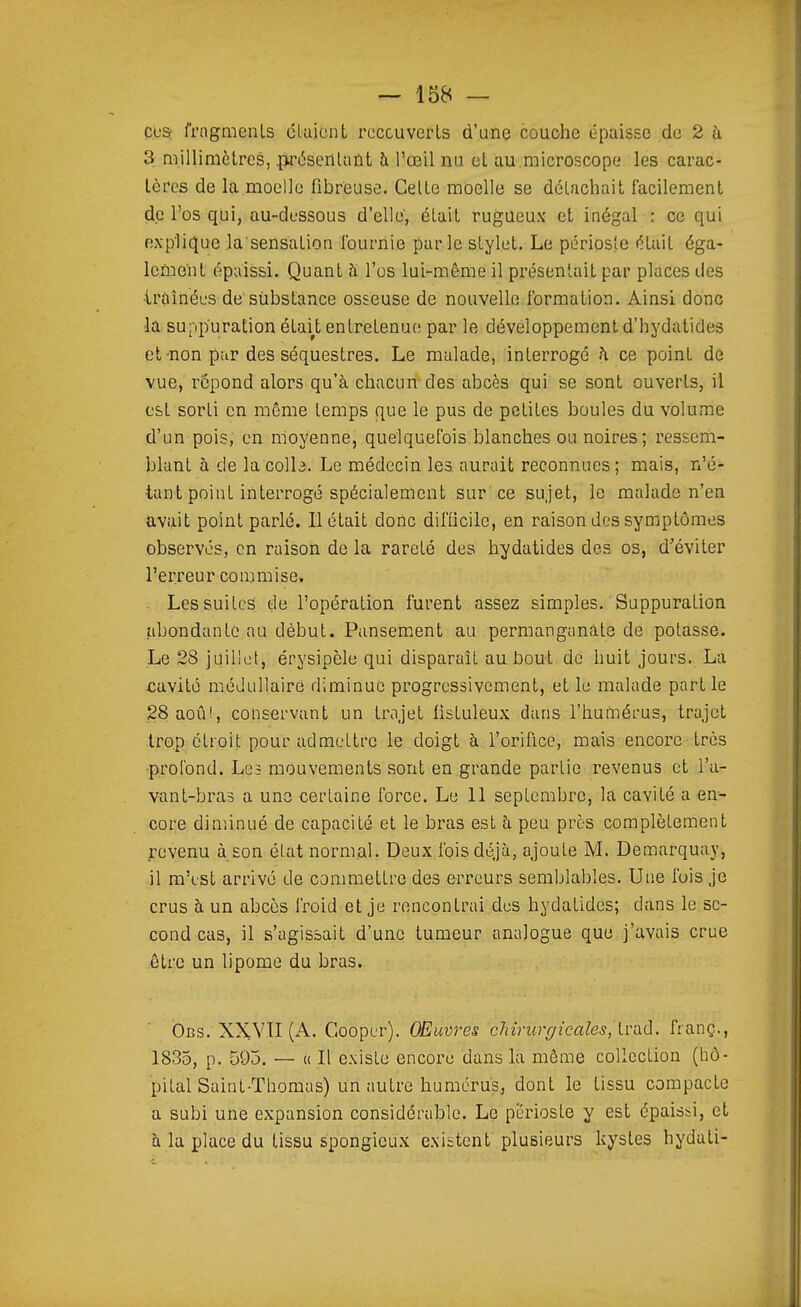 Cl'Sr fragments cUijcnt rcccuverLs d'une couche épaisse de 2 à 3 millimètres, {wésentant h l'œil nu et au microscope les carac- tères de la moelle fibreuse. Celte moelle se détachait facilement de l'os qui, au-dessous d'elle, était rugueux et inégal : ce qui explique la'sensation Iburnie parle stylet. Le périoste était éga- lement épaissi. Quant à l'os lui-même il présentait par places des ■traînées de substance osseuse de nouvelle formation. Ainsi donc la suppuration étalât entretenue par le développement d'hydatides et-non par des séquestres. Le malade, interrogé h ce point de vue, repond alors qu'à chacun des abcès qui se sont ouverts, il est sorti en même temps que le pus de petites boules du volume d'un pois, en moyenne, quelquefois blanches ou noires; ressem- blant à de la colle. Le médecin les aurait reconnues; mais, n'é- tant point interrogé spécialement sur ce sujet, le malade n'en avait point parlé. Il était donc difOcilc, en raison des symptômes observés, en raison de la rareté des hydatides des os, d'éviter l'erreur commise. . Les suites de l'opération furent assez simples. Suppuration abondante au début. Pansement au permanganate de potasse. Le 28 juillet, érysipèle qui disparaît au bout de huit jours. La cavité médullaire diminue progressivement, et le malade partie 28aoû!, conservant un trajet fistuleux dans l'humérus, trajet trop étroit pour admettre le doigt à l'orifice, mais encore très •profond. Les mouvements sont en grande partie revenus et l'a- vant-bras a une certaine force. Le 11 septembre, la cavité a en- core diminué de capacité et le bras est à peu près complètement revenu à son état normal. Deux fois déjà, ajoute M. Demarquay, il m'est arrivé de commettre des erreurs semblables. Une fuis je crus à un abcès froid et je rencontrai dus hydatides; dans le se- cond cas, il s'agissait d'une tumeur analogue que j'avais crue être un lipome du bras. ÔBS. XXYII (A. Goopcr). Œuvres chirurgicales, Ivoiù. franç., 1835, p. 595. — « Il existe encore dans là môme collection (l:ô- pital Saint-Thomas) un autre humérus, dont le tissu compacte a subi une expansion considérable. Le périoste y est épaissi, et à la place du tissu spongieux existent plusieurs kystes hydati-