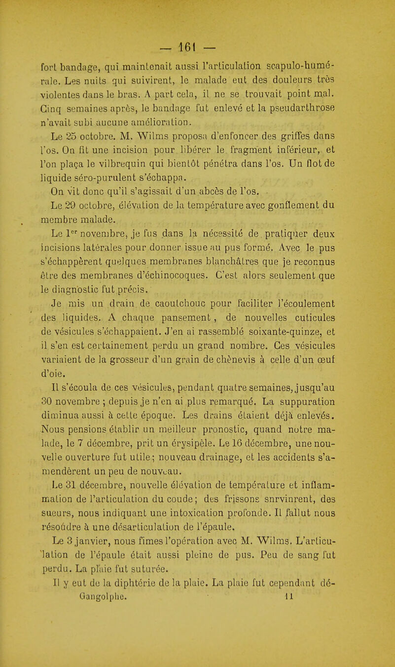 fort bandage, qui maintenait aussi l'articulation scapulo-humé- ralc. Les nuits qui suivirent, le malade eut des douleurs très violentes dans le bras. A part cela, il ne se trouvait point mal. Cinq semaines après, le bandage l'ut enlevé et la pseudarthrose n'avait subi aucune amélioration. Le 25 octobre. M. Wilms proposa d'enfoncer des griffes dans l'os. On fit une incision pour libérer le fragment inférieur, et l'on plaça le vilbrequin qui bientôt pénétra dans l'os. Un flot de liquide séro-purulent s'échappa. On vit donc qu'il s'agissait d'un abcès de l'os. Le 29 octobre, élévation de la température avec gonflement du membre malade. Le 1 novembre, je fus dans la nécessité de pratiquer deux incisions latérales pour donner issue au pus formé. Avec le pus s'échappèrent quelques membranes blanchâtres que je reconnus être des membranes d'échinocoques. C'est alors seulement que le diagnostic fut.précis. Je mis un drain.de caoutchouc pour faciliter l'écoulement des liquides. A chaque pansement, de nouvelles cuticules de vésicules s'échappaient. J'en ai rassemblé soixante-quinze, et il s'en est certainement perdu un grand nombre. Ces vésicules variaient de la grosseur d'un grain de chènevis à celle d'un œuf d'oie. Il s'écoula de ces vésicules, pendant quatre semaines, jusqu'au 30 novembre ; depuis je n'en ai plus remarqué. La suppuration diminua aussi à cette époque. Les drains étaient déjà enlevés. Nous pensions établir un meilleur pronostic, quand notre ma- lade, le 7 décembre, prit un érysipèle. Le 16 décembre, une nou- velle ouverture fut utile; nouveau drainage, et les accidents s'a- mendèrent un peu de nouveau. Le 31 décembre, nouvelle élévation de température et inflam- mation de l'articulation du coude ; des frissons survinrent, des sueurs, nous indiquant une intoxication profonde. Il fallut nous résoudre à une désarticulation de l'épaule. Le 3 janvier, nous fimes l'opération avec M. Wilms. L'articu- lation de l'épaule était aussi pleine de pus. Peu de sang fut perdu. La plaie fut suturée. Il y eut de la diphtérie de la plaie. La plaie fut cependant dé- Gangolphe. 11