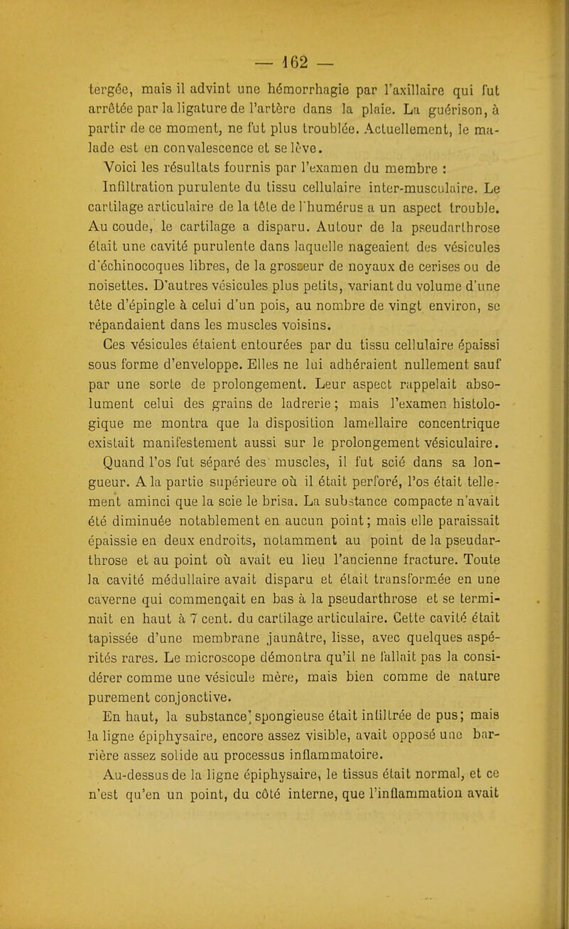 tergée, mais il advint une hémorrhagie par l'axillaire qui fut arrêtée par la ligature de l'artère dans la plaie. La guérison, à partir de ce moment, ne fut plus troublée. Actuellement, le ma- lade est en convalescence et se lève. Voici les résultats fournis par l'examen du membre : Infiltration purulente du tissu cellulaire inter-musculaire. Le cartilage articulaire de la tête de l'humérus a un aspect trouble. Au coude, le cartilage a disparu. Autour de la pseudarlhrose était une cavité purulente dans laquelle nageaient des vésicules d'échinocoques libres, de la grosseur de noyaux de cerises ou de noisettes. D'autres vésicules plus petits, variant du volume d'une tête d'épingle à celui d'un pois, au nombre de vingt environ, se répandaient dans les muscles voisins. Ces vésicules étaient entourées par du tissu cellulaire épaissi sous forme d'enveloppe. Elles ne lui adhéraient nullement sauf par une sorte de prolongement. Leur aspect rappelait abso- lument celui des grains de ladrerie ; mais l'examen histolo- gique me montra que la disposition lamellaire concentrique existait manifestement aussi sur le prolongement vésiculaire. Quand l'os fut séparé des muscles, il fut scié dans sa lon- gueur. A la partie supérieure oîi il était perforé, l'os était telle- ment aminci que la scie le brisa. La substance compacte n'avait été diminuée notablement en aucun point; mais elle paraissait épaissie en deux endroits, notamment au point de la pseudar- throse et au point oîi avait eu lieu l'ancienne fracture. Toute la cavité médullaire avait disparu et était transformée en une caverne qui commençait en bas à la pseudarthrose et se termi- nait en haut à 7 cent, du cartilage articulaire. Cette cavité était tapissée d'une membrane jaunâtre, lisse, avec quelques aspé- rités rares. Le microscope démontra qu'il ne fallait pas la consi- dérer comme une vésicule mère, mais bien comme de nature purement conjonctive. En haut, la substance'spongieuse était infiltrée de pus; mais la ligne épiphysaire, encore assez visible, avait opposé une bar- rière assez solide au processus inflammatoire. Au-dessus de la ligne épiphysaire, le tissus était normal, et ce n'est qu'en un point, du côté interne, que l'inflammation avait