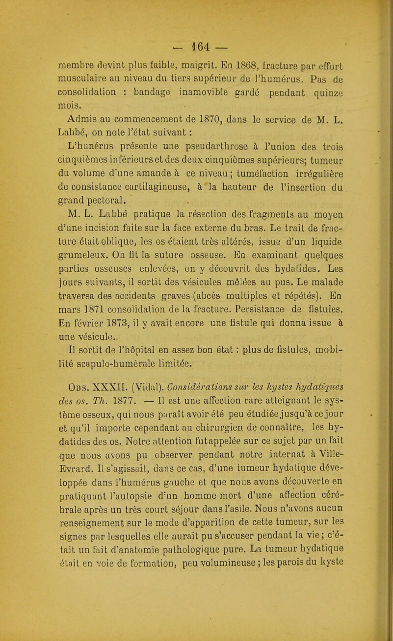 membre devint plus faible, maigrit. En 1868, fracture par efîort musculaire au niveau du tiers supérieur de l'humérus. Pas de consolidation : bandage inamovible gardé pendant quinze mois. Admis au commencement de 1870, dans le service de M. L. Labbé, on noie l'état suivant : L'hunérus présente une pseudarthrose à l'union des trois cinquièmes inférieurs et des deux cinquièmes supérieurs; tumeur du volume d'une amande à ce niveau; tumélaction irrégulière de consistance cartilagineuse, à la liauteur de l'insertion du grand pectoral. M. L. Labbé pratique la résection des fragments au moyen d'une incision faite sur la face externe du bras. Le trait de frac- ture était oblique, les os étaient très altérés, issue d'un liquide grumeleux. On lit la suture osseuse. En examinant quelques parties osseuses enlevées, on y découvrit des hydalJdes. Les jours suivants, il sortit des vésicules mêlées au pus. Le malade traversa des accidents graves (abcès multiples et répétés). En mars 1871 consolidation de la fracture. Persistance de fistules. En février 1873, il y avait encore une fistule qui donna issue à une vésicule.. Il sortit de l'hôpital en assez bon état : plus de fistules, mobi- lité scapulo-humérale limitée. Obs. XXXII. (Vidal). Considérations sur les kystes hydatiques des os. Th. 1877. — 11 est une affection rare atteignant le sys- tème osseux, qui nous paraît avoir été peu étudiée jusqu'à ce jour et qu'il importe cependant au chirurgien de connaître, les hy- datides des os. Notre attention fut appelée sur ce sujet par un fait que nous avons pu observer pendant notre internat à Ville- Evrard. Il s'agissait, dans ce cas, d'une tumeur hydalique déve- loppée dans l'humérus gauche et que nous avons découverte en pratiquant l'aulopsie d'un homme mort d'une affection céré- brale après un très court séjour dans l'asile. Nous n'avons aucun renseignement sur le mode d'apparition de cette tumeur, sur les signes par lesquelles elle aurait pu s'accuser pendant la vie; c'é- tait un fait d'anatomie pathologique pure. La tumeur hydatique était en voie de formation, peu volumineuse ; les parois du kyste