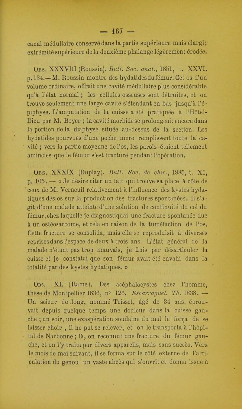 canal médullaire conservé dans la partie supérieure mais élargi; extrémité supérieure delà deuxième phalange légèrement érodée. Obs. XXXVIII (Roussin). Bull. Soc. anat., 1851, t. XXVI, p. 134.—M. Roussin montre des liydatides du fémur. Cet os d'un volume ordinaire, offrait une cavité médullaire plus considérable qu'à l'état normal ; les cellules osseuses sont détruites, et on trouve seulement une large cavité s'étendant en bas jusqu'à l'é- piphyse. L'amputation de la cuisse a été pratiquée à l'Hôtel- Dieu par M. Boyer ; la cavité morbide se prolongeait encore dans la portion de la diaphyse située au-dessus de la section. Les hydalides pourvues d'une poche mère remplissent toute la ca- vité ; vers la partie moyenne de l'os, les parois étaient tellement amincies que le fémur s'est fracturé pendant l'opération. Ods. XXXIX (Duplay). Bull. Soc. de dur., 1885, t. XI, p. 105. — « Je désire citer un fait qui trouve sa place à côte de 'ceux de M. Verneuil relativement à l'influence des kystes hyda- tiques des os sur la production des fractures spontanées. Il s'a- git d'une malade atteinte d'une solution de continuité du col du fémur, chez laquelle je diagnostiquai une fracture spontanée due à un ostéosarcome, et cela en raison de la tuméfaciion de l'os. Cette fracture se consolida, mais elle se reproduisit à diverses reprises dans l'espace de deux à trois ans. L'état général de la malade n'étant pas trop mauvais, je finis par désarticuler la cuisse et je constatai que son fémur avait été envahi dans la totalité par des kystes hydatiques. » Obs. XL (Rame). Des acéphalocystes chez l'homme, thèse de Montpellier 1836, n» 126. Escarraguel. TA. 1838.— Un scieur de .long, nommé Teisset, âgé de 34 ans, éprou- vait depuis quelque temps une douleur dans la cuisse gau- che ; un soir, une exaspération soudaine du mal le força de se laisser choir , il ne put se relever, et on le transporta à l'hôpi- ' tal de Narbonne ; là, on reconnut une fracture du fémur gau- che, et on l'y traita par divers appareils, mais sans succès. Vers le mois de mai suivant, il se forma sur le côté externe de l'arti- culation du genou un vaste abcès qui s'ouvrit et donna issue à