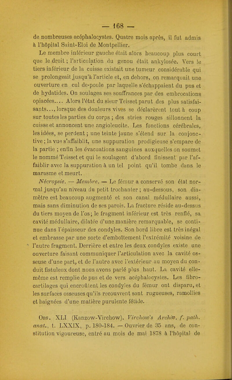 de nombreuses acéplialocysles. Quatre mois après, il fut admis à l'hôpital Saint-Eloi de Montpellier. Le membre inférieur gauche était alors beaucoup plus court que le droit; l'articulation du genou était ankylosée. Vers le tiers inférieur de la cuisse existait une tumeur considérable qui se prolongeait.jusqu'à l'article et, en dehors, on remarquait une ouverture en cul de-poule par laquelle s'échappaient du pus et de hydatides. On soulagea ses souffrances par des erabrocations opiacées.... Alors l'état du sieur Teissetparut des plus satisfai- sants..., lorsque des douleurs vives se déclarèrent tout à coup sur toutes les parties du corps ; des stries rouges sillonnent la cuisse et annoncent une angioleucite. Les fonctions cérébrales, les idées, se perdent ; une teinte jaune s'étend sur la conjonc- tive ; la vue s'affaiblit, une suppuration prodigieuse s'empare de la parlie ; enfin les évacuations sanguines auxquelles on soumet le nommé Teisset et qui le soulagent d'abord finissent par l'af- faiblir avec la suppuration à un tel point qu'il tombe dans le marasme et meurt. Nécropsie. — Membre. — Le fémur a conservé son état nor- mal jusqu'au niveau du petit trochanter ; au-dessous, son dia- mètre est beaucoup augmenté et son canal médullaire aussi, mais sans diminution de ses parois. La fracture réside au-dessus du tiers moyen de l'os; le fragment inférieur est très renflé, sa cavité médullaire, dilatée d'une manière remarquable, se conti- nue dans l'épaisseur des condyles. Son bord libre est très inégal et embrasse par une sorte d'emboîtement l'extrémité voisine de l'autre fragment. Derrière et entre les deux condyles existe une ouverture faisant communiquer l'articulation avec la cavité os- seuse d'une part, et de l'autre avec l'extérieur au moyen du con- duit fistuleux dont nous avons parlé plus haut. La cavité elle- même est remplie de pus et de vers acéphalocystes. Les fibro- cartilages qui encroûtent les condyles du fémur ont disparu, et les surfaces osseuses qu'ils recouvrent sont rugueuses, ramollies et baignées d'une matière purulente fétide. Obs. XLI (Kanzow-Virchow). Vii'chow's Archiv. f. palh. anat., t. LXXIX, p. 180-184. — Ouvrier de 35 ans, de con- stitution vigoureuse, entré au mois de mai 1878 à l'hôpital de