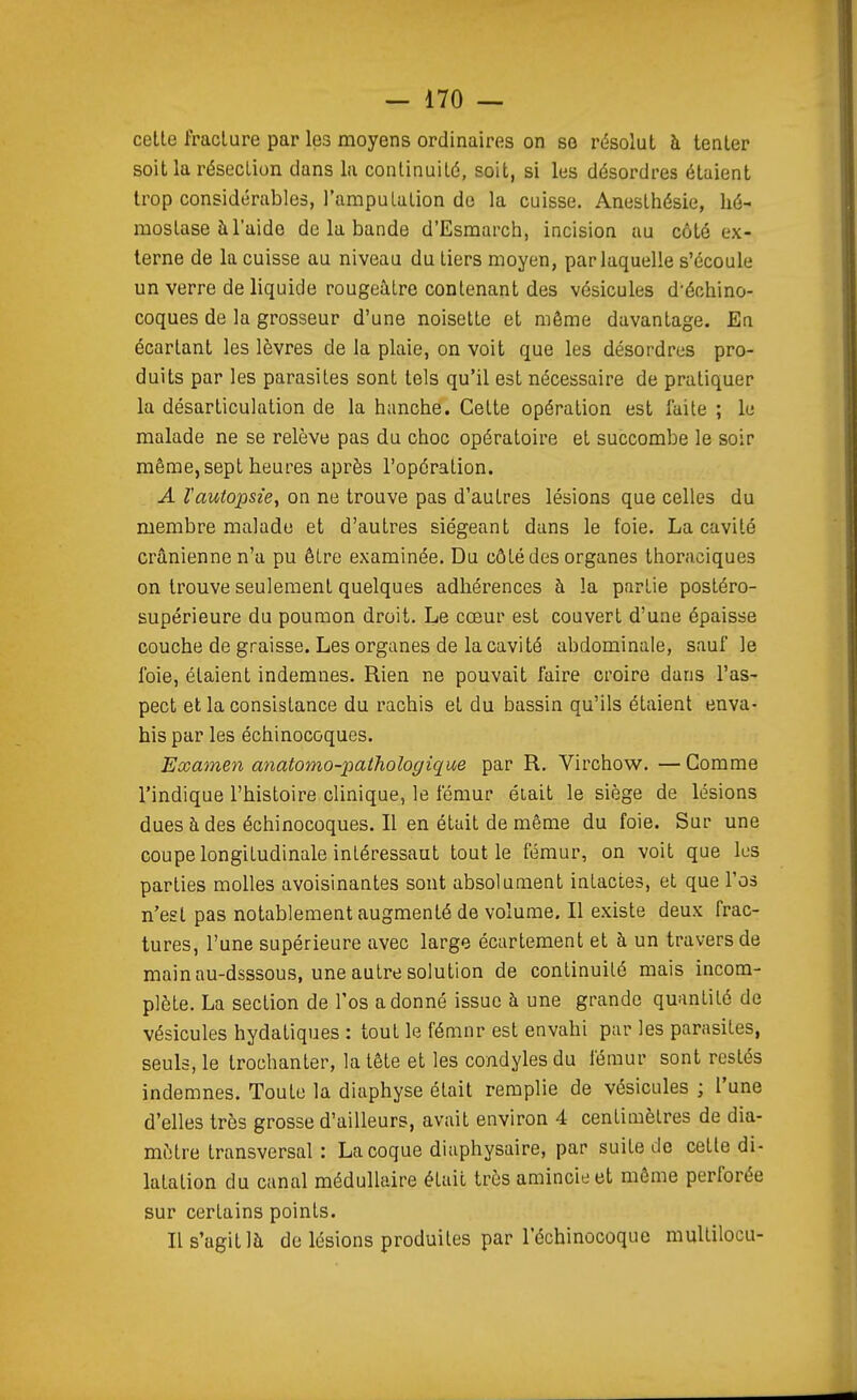 celte fracture par les moyens ordinaires on se résolut à tenter soit la résection dans la continuité, soit, si les désordres étaient trop considérables, l'amputation de la cuisse. Anesthésie, hé- mostase à l'aide de la bande d'Esraarch, incision au côté ex- terne de la cuisse au niveau du tiers moyen, par laquelle s'écoule un verre de liquide rougeàtre contenant des vésicules d'échino- coques de la grosseur d'une noisette et même davantage. En écartant les lèvres de la plaie, on voit que les désordres pro- duits par les parasites sont tels qu'il est nécessaire de pratiquer la désarticulation de la hanche. Cette opération est laite ; le malade ne se relève pas du choc opératoire et succombe le soir même, sept heures après l'opération. A l'autopsie, on ne trouve pas d'autres lésions que celles du membre malade et d'autres siégeant dans le foie. La cavité crânienne n'a pu être examinée. Du côté des organes thoraciques on trouve seulement quelques adhérences à la partie postéro- supérieure du poumon droit. Le cœur est couvert d'une épaisse couche de graisse. Les organes de la cavité abdominale, sauf le foie, étaient indemnes. Rien ne pouvait faire croire dans l'as- pect et la consistance du rachis et du bassin qu'ils étaient enva- his par les échinocoques. Examen anatomo-pathologique par R. Virchow. — Comme l'indique l'histoire clinique, le fémur était le siège de lésions dues à des échinocoques. Il en était de même du foie. Sur une coupe longitudinale intéressant tout le fémur, on voit que les parties molles avoisinantes sont absolument intactes, et que l'os n'est pas notablement augmenté de volume. Il existe deux frac- tures, l'une supérieure avec large écartement et à un travers de main au-dsssous, une autre solution de continuité mais incom- plète. La section de l'os adonné issue à une grande quantité de vésicules hydatiques : tout le fémnr est envahi par les parasites, seuls, le trochanter, la tête et les condyles du fémur sont restés indemnes. Toute la diaphyse était remplie de vésicules ; l'une d'elles très grosse d'ailleurs, avait environ 4 centimètres de dia- mètre transversal : La coque diaphysaire, par suite de cette di- latation du canal médullaire était très amincie et même perforée sur certains points. Il s'agit là de lésions produites par l'échinocoque multilocu-