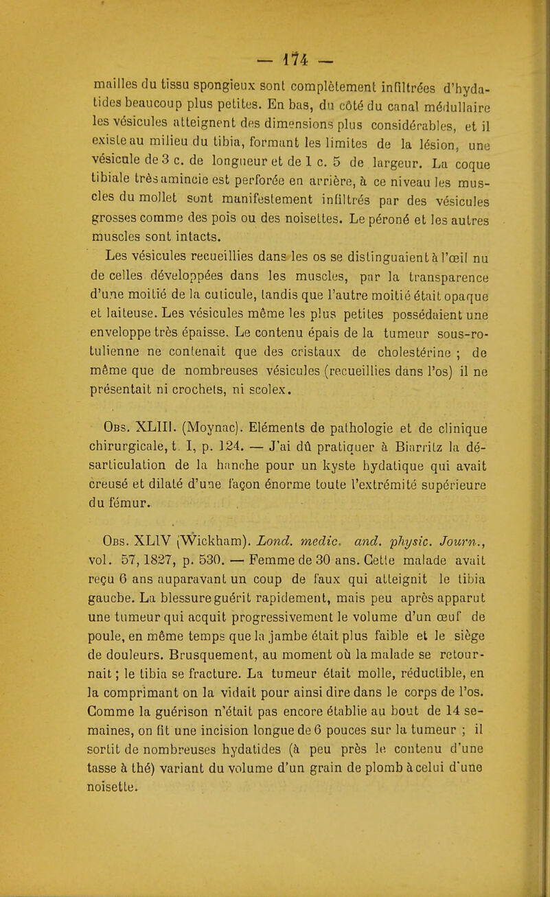 mailles du tissu spongieux sont complètement infiltrées d'hyda- tides beaucoup plus petites. En bas, du côté du canal médullaire les vésicules atteignent des dimensions plus considérables, et il existe au milieu du tibia, formant les limites de la lésion, une vésicule de 3 c. de longueur et de 1 c. 5 de largeur. La coque tibiale très amincie est perforée en arrière, à ce niveau les mus- cles du mollet sont manifestement infiltrés par des vésicules grosses comme des pois ou des noisettes. Le péroné et les autres muscles sont intacts. Les vésicules recueillies dans les os se distinguaient à l'œil nu de celles développées dans les muscles, par la transparence d'une moitié de la cuticule, tandis que l'autre moitié était opaque et laiteuse. Les vésicules môme les plus petites possédaient une enveloppe très épaisse. Le contenu épais de la tumeur sous-ro- tulienne ne contenait que des cristaux de cholestérine ; de même que de nombreuses vésicules (recueillies dans l'os) il ne présentait ni crochets, ni scolex. Obs. XLIIl. (Moynac). Eléments de pathologie et de clinique chirurgicale, t. I, p. 124. — J'ai dû pratiquer à Biarritz la dé- sarticulation de la h<mche pour un kyste hydatique qui avait creusé et dilaté d'une façon énorme toute l'extrémité supérieure du fémur. Obs. XLIV (Wickham), Lond. medic. and. pJiysic. Journ., vol. 57,1827, p. 530. — Femme de 30 ans. Cette malade avait reçu 6 ans auparavant un coup de faux qui atteignit le tibia gaucbe. La blessure guérit rapidement, mais peu après apparut une tumeur qui acquit progressivement le volume d'un œuf de poule, en même temps que la jambe était plus faible et le siège de douleurs. Brusquement, au moment où la malade se retour- nait ; le tibia se fracture. La tumeur était molle, réductible, en la comprimant on la vidait pour ainsi dire dans le corps de l'os. Gomme la guérison n'était pas encore établie au bout de 14 se- maines, on fit une incision longue de 6 pouces sur la tumeur ; il sortit de nombreuses hydatides (à peu près le contenu d'une tasse à thé) variant du volume d'un grain de plomb à celui d'une noisette.