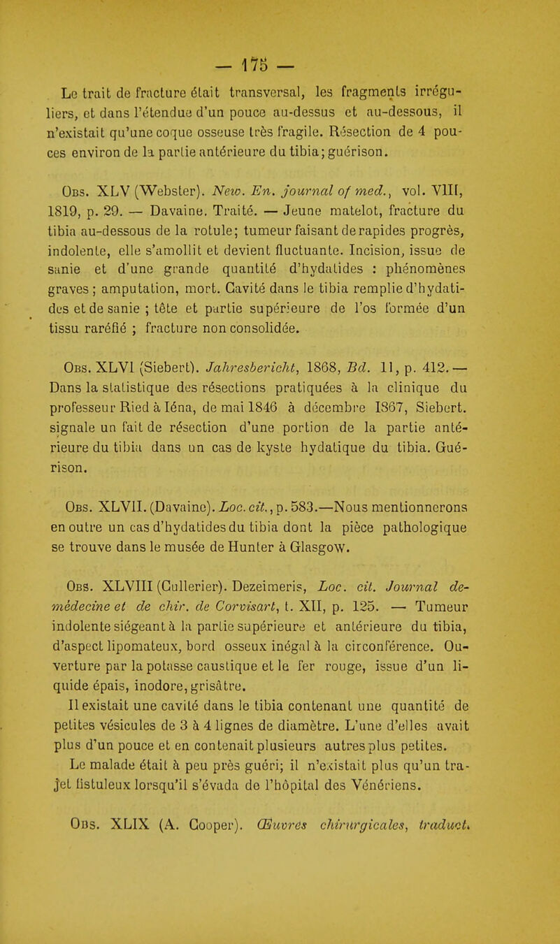 Le trait de fracture était transversal, les fragments irrégu- liers, et dans l'étendue d'un pouce au-dessus et au-dessous, il n'existait qu'une coque osseuse très fragile. Résection de 4 pou- ces environ de la partie antérieure du tibia; guérison. Obs. XLV (Webster). Neio. En. journal of med., vol. VIII, 1819, p. 29, — Davaine, Traité. — Jeune matelot, fracture du tibia au-dessous de la rotule; tumeur faisant de rapides progrès, indolente, elle s'amollit et devient fluctuante. Incision, issue de sanie et d'une grande quantité d'hydatides : phénomènes graves; amputation, mort. Cavité dans le tibia remplie d'hydati- des et de sanie ; tête et partie supérieure de l'os formée d'un tissu raréfié ; fracture non consolidée. Obs. XLVl (Siebert). Jahresbericht, 1868, Bd. 11, p. 412.— Dans la statistique des résections pratiquées à la clinique du professeur Ried à léna, de mai 1846 à décembre 1867, Siebert. signale un fait de résection d'une portion de la partie anté- rieure du tibia dans un cas de kyste hydatique du tibia. Gué- rison. Obs. XLVII. (Davaine). Loc. cit., p. 583.—Nous mentionnerons en outre un cas d'hydatides du tibia dont la pièce pathologique se trouve dans le musée de Hunter à Glasgow. Obs. XLVIII (Gullerier). Dezeimeris, Loc. cit. Journal de- médecine et de chir. de Corvisart, t. XII, p. 125. — Tumeur indolente siégeant à la partie supérieure et antérieure du tibia, d'aspect lipomateux, bord osseux inégal à la circonférence. Ou- verture par la potasse caustique et le fer rouge, issue d'un li- quide épais, inodore, grisâtre. Il existait une cavité dans le tibia contenant une quantité de petites vésicules de 3 à 4 lignes de diamètre. L'une d'elles avait plus d'un pouce et en contenait plusieurs autres plus petites. Le malade était à peu près guéri; il n'existait plus qu'un tra- jet Ustuleux lorsqu'il s'évada de l'hôpital des Vénériens. Ous. XLIX (A. Gooper). Œuvres chirurgicales, traduott