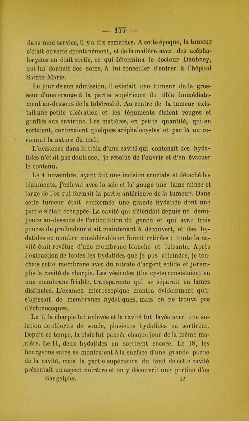 dans mon service, il y a dix semaines. A celte époque, la tumeur s'élait ouverte spontanément, et de lii matière avec des acépha- locystes en était sortie, ce qui détermina le docteur Daubney, qui lui donnait des soins, à lui conseiller d'entrer à l'hôpital Sainte-Marie. Le jour de son admission, il existait une tumeur delà gros- seur d'une orange à la partie supérieure du tibia immédiate- ment au-dessous de la tubérosité. Au centre de la tumeur exis- taitune petite ulcération et les téguments étaient rouges et gonflés aux environs. Les matières, en petite quantité, qui en sortaient, contenaient quelques acéphalocystes et par là on re- connut la nature du mal. L'existence dans le tibia d'une cavité qui contenait des hyda- tides n'était pas douteuse, je résolus de l'ouvrir et d'en évacuer le contenu. Le 4 novembre, ayant fait une incision cruciale et détaché les téguments, j'enlevai avec la scie et la' gouge une lame mince et large de l'os qui formait la partie antérieure delà tumeur. Dans celte tumeur était renfermée une grande hydalide dont une partie s'était échappée. La cavité qui s'étendait depuis un demi- pouce au-dessous de l'articulation du genou et qui avait trois pouces de profondeur était maintenant à découvert, et des hy- dalides en nombre considérable en furent retirées ; toute la ca- vité était revêtue d'une membrane blanche et luisante. Après l'extraction de toutes les hydatides que je pus atteindre, je tou- chais cette membrane avec du nitrate d'argent solide et jerem- plis la cavité de charpie. Les vésicules (Ihe cysts) consistaient en une membrane friable, transparente qui se séparait en lames distinctes. L'examen microscopique montra évidemment qu'il s'agissait de membranes hydaliques, mais on ne trouva pas d'échinocoques. Le 7, la charpie lut enlevée et la cavité fut lavée avec une so- lution de chlorite de soude, plusieurs hydatides en sortirent. Depuis ce temps, la plaie fut pansée chaque jour delà même ma- ,nière. Le 11, deux hydatides en sortirent encore. Le 18, les bourgeons sains se montraient à la surface d'une grande partie- de la cavité, mais la partie supérieure du fond de cette cavité présentait un aspect noirâtre et on y découvrit une portion d'os Gangolphe. 12