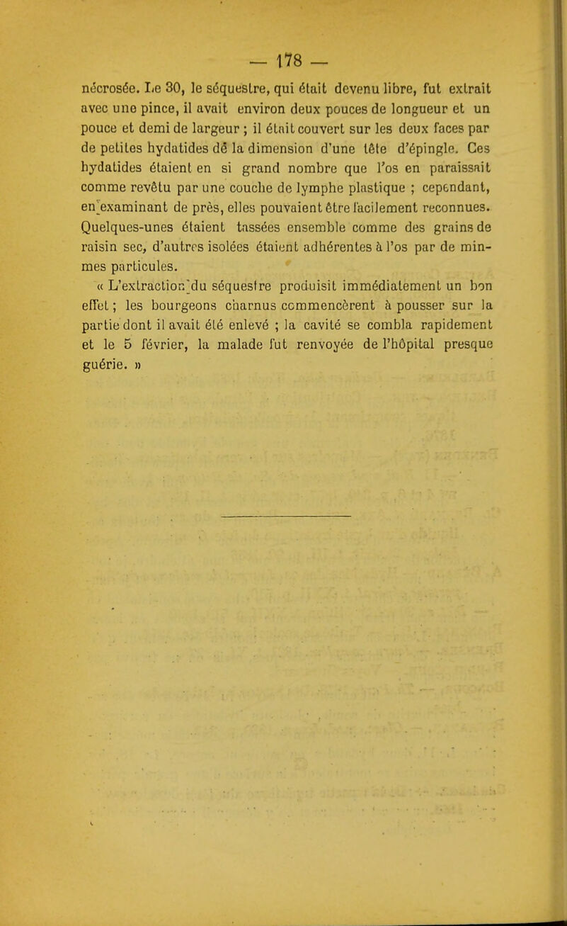 nécrosée. I<e 30, le séquestre, qui était devenu libre, fut extrait avec une pince, il avait environ deux pouces de longueur et un pouce et demi de largeur ; il était couvert sur les deux faces par de petites hydatides dé la dimension d'une tête d'épingle. Ces hydatides étaient en si grand nombre que l'os en paraissait comme revêtu par une couche de lymphe plastique ; cependant, en^examinant de près, elles pouvaient être facilement reconnues. Quelques-unes étaient tassées ensemble comme des grains de raisin sec, d'autres isolées étaient adhérentes à l'os par de min- raes particules. « L'extraction'du séquestre produisit immédiatement un bon efTet ; les bourgeons charnus commencèrent à pousser sur la partie dont il avait été enlevé ; la cavité se combla rapidement et le 5 février, la malade fut renvoyée de l'hôpital presque guérie, n