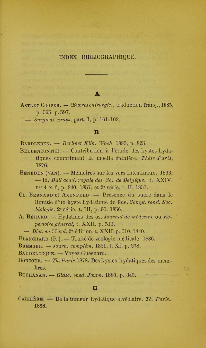INDEX BIBLIOGRAPHIQUE. A AsTLEY CooPEii. — Œuvres chirurgie.^ traduction franc., 1885, p. 595, p. 597. — Surgical essays, part. I, p. 161-163. B Bardleben. — Berliner Klin. Woch. 1883, p. 825. Bellencontre. — Contribution à l'étude des kystes hyda- tiques comprimant la moelle épinière. Thèse Pains, 1876. Beneden (van). — Mémoires sur les vers intestinaux, 1833. — Id. Bull acad. royale des Se. de Belgique, t. XXIV, n»' 4 et 6, p. 840, 1857, et 2 série, t. II, 1857. Cl. Bernard et Axenfeld- — Présence du sucre dans le liquide d'un kyste hydatique du foie. Compt. rend. Soc. biologie. 2« série, t. III, p. 90. 1856. A. Bèrard. — Hydatides des os. Journal de médecine ou Ré- pei'toïre général, t. XXII, p. 510. — DicL en 20 vol. 2« édition, t. XXII, p. 510.1840. Blanchard (R.). — Traité de zoologie médicale. 1886. Bremser. — Journ. complém. 1821, t. XI, p. 278. Baudelocque. — Voyez Guesnard. BoNCOUR. — Th. Paris 1878. Des kystes hydatiques des mem- bres. Buchanan. -- Glose, med. Journ. 1880, p. 340. G Carrière. — De la tumeur hydatique alvéolaire. Th. Paris, 1868.