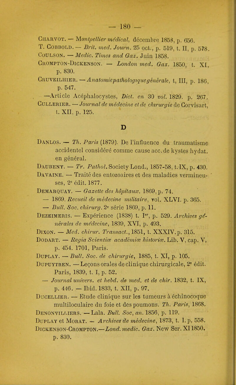 Chauvot. — Montpellier médical, décembre 1858, p. 656. T. GonuoLD. — Brïl. med. Journ. 25 oct., p. 519, t. II, p. 578. Coui.soN. — Medic. Times and Gaz. Juin 1858. GuOMPTON-DiGKENSON. — London med. Gaz. 1850, t. XI, p. 830. GauvEiLiiiER.—Analomie pathologique générale, t, III, p. 186, p. 547. —Article Acéphalocystes, Dict. en 30 vol. 1829. p. 267. GuLLERiER. — Journal de médecine et de chirurgie de Gorvisart, t. XII, p. 125. D Danlos. — Th. Paris (1879). De l'influence du traumatisme accidentel considéré comme cause acc.de kystes hydat. en général. Daubeny. — Tr. Pfl^/ioZ. Society Lond., 1857-58, t. IX, p. 430. Davaine. — Traité des entozoaires et des maladies vermineu- ' ses, 2« édit. 1877. Demarquay. — Gazette des hôpitaux. 1869, p. 74. — 1869. Recueil de médecine militaire, roi. XLVI. p. 365. — Bull. Soc. chirurg. 2= série 1869, p. 11. Dezeimeris. — Expérience (1838) t. I, p. 529. Archives gé- nérales de médecine, 1839, XVI, p. 493. DixON. — Med. chirur. Transact., 1851, t. XXXIV. p. 315. DODART. — Regia Scientiœ académiœ historiœ. Lib. V, cap. V, p. 454. 1701, Paris. DuPLAY. — Bull. Soc. de chirurgie, 1885, t. XI, p. 105. DUPUYTREN. —Leçons orales de clinique chirurgicale, 2 édit. Paris, 1839, t. I, p. 52. — Journal univers, et hebd. de med. et de chir. 1832, t. IX, p. 446. — Ibid. 1833, t. XII, p. 97, DucELLiER. — Etude clinique sur les tumeurs à échinocoque multiloculaire du foie et des poumons. Th. Paris, 1868. DENONViLr.iERS. —Lala. Bull. Soc, an. 1856, p. 119. DuPLAY et MoRAT. — Archives de médecine, 1873, t. I. p, 558. Dickenson-Grompton.—Lond. medic. Gaz. New Ser. XI1850. p. 830.