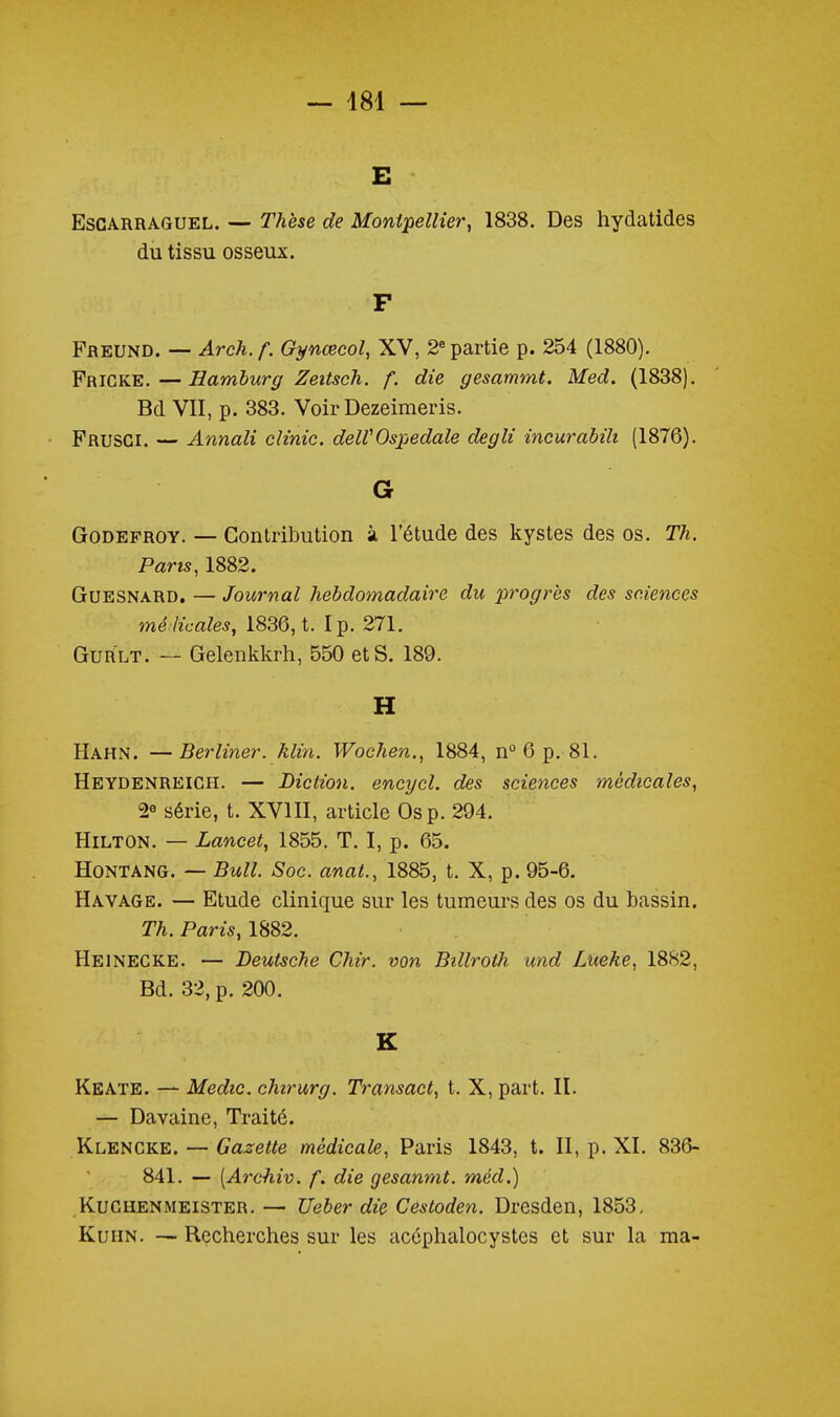 E EsCARRAGUEL. — Thèse de Montpellier, 1838. Des hydatides du tissu osseux. F Preund. — Arch. f. Gynœcol, XV, 2 partie p. 254 (1880). Fricke.—Hamhurg Zeitsch. f. die gesammt. Med. (1838). Bd VII, p. 383. VoirDezeimeris. Frusgi. — Annali clinic. delVOspedale degli incurabili (1876), G GoDEFROY. — Contribution à l'étude des kystes des os. Th. Pans, 1882. GuESNARD. — Journal hebdomadaire du progrès des sciences mé licales, 1836, t. Ip. 271. GuRLT. — Gelenkkrh, 550 et S. 189. H Hahn. —Berliner. klin. Wochen., 1884, n° 6 p. 81. Heydenreich. — Diction, encycl. des sciences médicales, 2« série, t. XVIII, article Os p. 294. Hilton. — Lancet, 1855. T. I, p. 65. HoNTANG. — Bull. Soc. anat., 1885, t. X, p. 95-6. Havage. — Etude clinique sur les tumeurs des os du bassin. Th. Paris, 1882. Heinecke. — Deutsche Chir. von Billroth und Lueke, 1882, Bd. 32, p. 200. K Keate. — Medic. chirurg. Transact, t. X, part. II. — Davaine, Traité. Klencke. — Gazette médicale, Paris 1843, t. II, p. XI. 836- 841. — [A7xhiv. f. die gesanmt. méd.) Kughenmeister. — Ueber die Cestoden. Dresden, 1853, KuiiN. — Recherches sur les acéphalocystes et sur la ma-