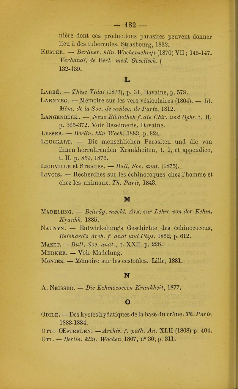 nière dont ces productions parasites peuvent donner lieu à des tubercules. Strasbourg, 1832. KusTER. — Berliner. Jilin. Wochenschrift (1870) VII ; 145-147. Verhandl. de Berl. med. Gesellsch. ( 132-139. L Labbé. — Thèse Vidal (1877), p. 31, Davaine, p. 578. Laennec. —Mémoire sur les vers vésiculaires (1804). — Id. Mém. de la Soc. de mùdec. de Paris, 1812. Langenbeck. — Neue Bibliotheh f. die Chir. und Opht. t. II, p. 365-372. Voir Dezeimeris. Davaine. Lesser. — Berlin. Min Woch. 1883, p. 824. Leuckart. — Die menschlichen Parasiten und die von ihnen herrûhrenden Krankheiten, t. 1, et appendice, t. II, p. 859. 1876. LiouviLLE et Strauss. — Bull. Soc. anat. (1875). Livois. — Recherches sur les échinocoques chez l'homme et chez les animaux. Th. Paris, 1843. M Madelung. — Beitrâg. meckl. Arz. zur Lehre von der Echin. Krankh. 1885. Naunyn. — Entv/ickelung's Geschichte des échinococcus, Reichard's Arch. f. anat undPhys. 1862, p. 612. Mazet. — Bull. Soc. anat., t. XXII, p. 226. Merker. — Voir Madelung. Moniez. — Mémoire sur les cestoïdes. Lille, 1881. N A. Neisser. — JDie Echinocoecen Krankheit, 1877, O Odile. — Des kysteshydatiques delà base du crâne. Th.Paris. 1883-1884. Otto OEsterlen. —Archiv. f. path. An. XLII (1868) p. 404. Utt. — Berlin, klin. Wochen, 1867, n° 30, p. 311.