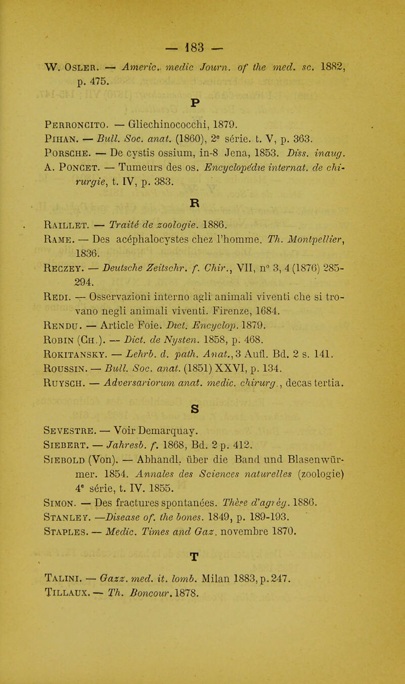W. OsLER. — Americ- medic Journ. of the med. se. 1882, p. 475. P Perroncito. — Gliechinococchi, 1879. PiHAN. — Bull. Soc. anat. (1860), 2« série, t. V, p. 363. Porsche. — De cystis ossium, in-8 Jena, 1853. Biss. inaug. A. PoNGET. — Tumeurs des os. Encyclope'die internat, de chi- rurgie^ t. IV, p. 383. R Raillet. — Traité de zoologie. 1886. Rame. — Des acéphalocystes chez l'homme. Th. Montpellier, 1836. Regzey. — Deutsche Zeitschr. f. Chir., VII, n 3, 4 (1876) 285- 294, Redi. — Osservazioni interno agli annnali viventi che si tro- vano negli animali viventi. Pirenze, 1684. Rendu. — Article Foie. Btct. Encyclop. 1879. Robin (Ch.). — Bict. de Nysten. 1858, p. 468. ROKITANSKY. — Lehrb. d. path. Anat.,^ Aufl. Bd. 2 s. 141. RoussiN. — Bull. Soc. anat. (1851) XXVI, p. 134. RuYSGH. — Adversariorum anat. medic. chi7'urg., decas tertia. S Sevestre. — Voir Demarquay. SiEBERT. — Jahresb. f. 1868, Bd. 2 p. 412. SiEBOLD (Von). — Abhandl. ûber die Band und Blasenwûr- mer. 1854. Annales des Sciences naturelles (zoologie) 4» série, t. IV. 1855. Simon. — Des fractures spontanées. Thère d'agrég. 1886. Stanley. —Diseuse of. the bones. 1849, p. 189-193. Staples. — Medic. Times and Gaz. novembre 1870. T Talini. — Gazz. med. it. lomb. Milan 1883, p.247. TiLLAUX. — Th. Boncour. 1878.
