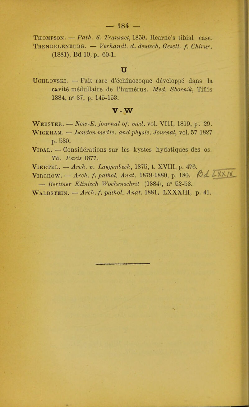Thompson. — Path. S. Transact, 1859. Hearnc's libial case. Trendelenburg. — Verhandl. d. deutsch. Gesell, f. Chirur. (1881), Bd 10, p. 60-1. U UcHLOVSKi. — Fait rare d'échinocoque développé dans la cavité médullaire de l'humérus. Med. Sborm'k, Tiflis 1884, n» 37, p. 145-153. V-W Webster. — New-E. journal of. med. vol. VIII, 1819, p. 29. WiCKHAM. — London medic. andphysic. Journal, vol. 57 1827 p. 530. Vidal. — Considérations sur les kystes hydatiques des os. Th. Paris ISn. ViERTEL. — Arch. V. Langenbeck, 1875, t. XVIII, p. 476. ViRCHOW. — Arch. f. pathol. Anat. 1879-1880, p. 180. Z^M- — Berliner Klinisch Wochenschrit (1884), n 52-53. Waldstein. —Arch. f. pathol. Anat. 1881, LXXXlII, p. 41.