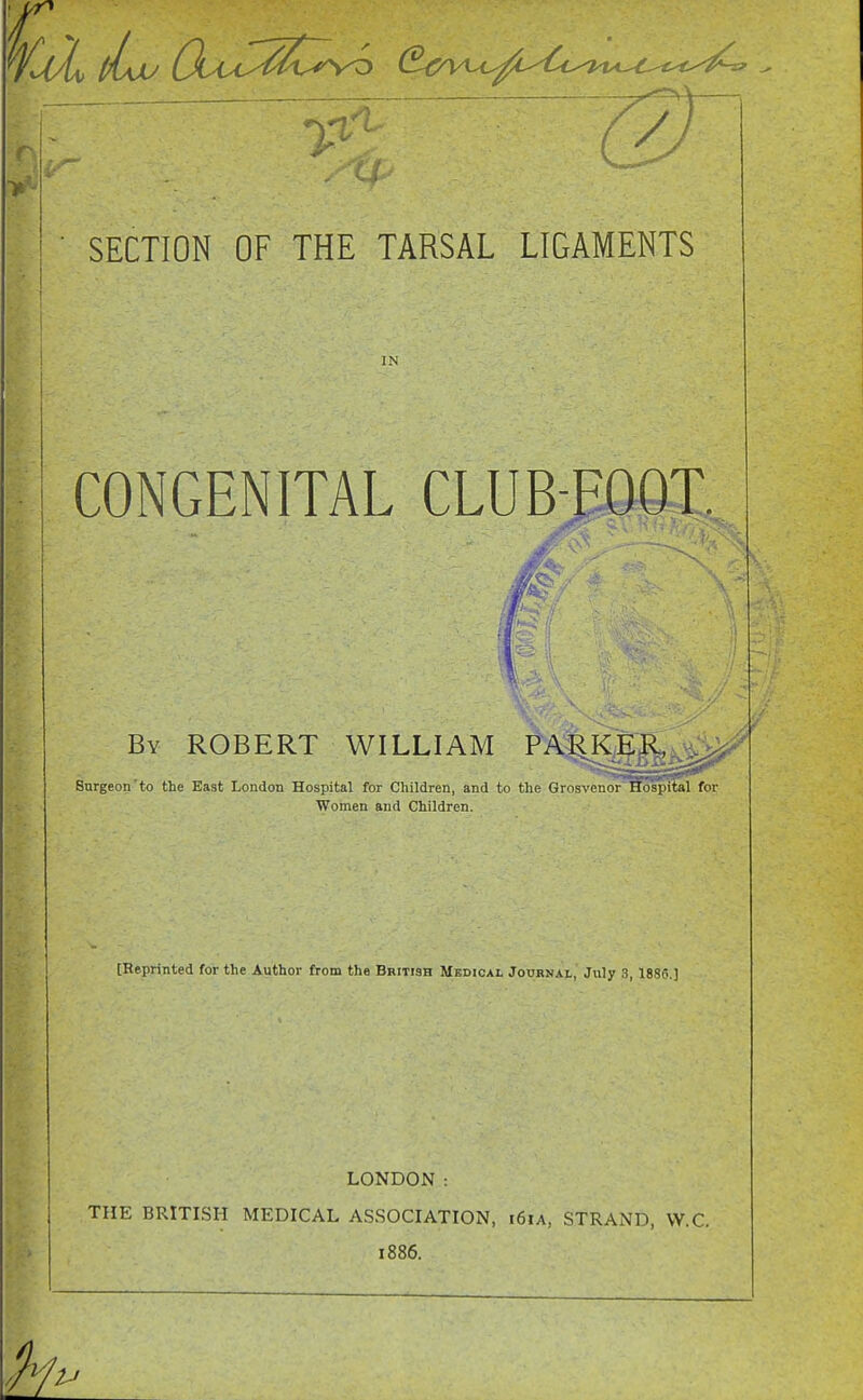 13 SECTION OF THE TARSAL LIGAMENTS IN CONGENITAL CLUB-FOOT. By ROBERT WILLIAM PARKER, ^ 8urgeon'to the East London Hospital for Children, and to the Grosvenor Hospital for Women and Children. [Reprinted for the Author from the British Medical Jouknai, July 3, 183C] LONDON : THE BRITISH MEDICAL ASSOCIATION, 161A, STRAND, W.C. 1886.