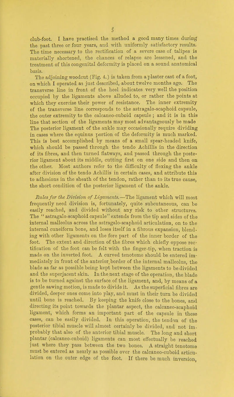 S club-foot. I have practised the method a good many times during the past three or four years, and with uniformly satisfactory results. The time necessary to the rectification of a severe case of talipes is materially shortened, the chances of relapse are lessened, and the treatment of this congenital deformity is placed on a sound anatomical basis. The adjoining woodcut (Fig. 4.) is taken from a plaster cast of a foot, on which I operated as just described, about twelve months ago. The transverse line in front of the heel indicates very well the position occupied by the ligaments above alluded to, or rather the points at which they exercise their power of resistance. The inner extremity of the transverse line corresponds to the astragalo-scaphoid capsule, the outer extremity to the calcaneo-cuboid capsule ; and it is in this line that section of the ligaments may most advantageously be made The posterior ligament of the ankle may occasionally require dividing in cases where the equinus portion of the deformity is much marked. This is best accomplished by means of a small spear-headed knife, which should be passed through the tendo Achillis in the direction of its fibres, and then turned flatways, and passed through the poste- rior ligament about its middle, cutting first on one side and then on the other. Most authors refer to the difficulty of flexing the ankle after division of the tendo Achillis in certain cases, and attribute this to adhesions in the sheath of the tendon, rather than to its true cause, the short condition of the posterior ligament of the ankle. Rules for the Division of Ligaments.—The ligament which will most frequently need division is, fortunately, quite subcutaneous, can be easily reached, and divided without any risk to other structures. The  astragalo-scaphoid capsule extends from the tip and sides of the internal malleolus across the astragalo-scaphoid articulation, on to the internal cuneiform bone, and loses itself in a fibrous expansion, blend- ing with other ligaments on the fore part of the inner border of the foot. The extent and direction of the fibres which chiefly oppose rec- tification of the foot can be felt with the finger-tip, when traction is made on the inverted foot. A curved tenotome should be entered im- mediately in front of the anterior, border of the internal malleolus, tho blade as far as possible being kept between the ligaments to be divided and the superjacent skin. In the next stage of the operation, the blade is to be turned against the surface of the ligament, and, by means of a gentle sawing motion, is made to divide it. As the superficial fibres aro divided, deeper ones come into play, and must in their turn be divided until bono is reached. By keeping the knife close to the bones, and directing its point towards the plantar aspect, the calcaneo-scaphoid ligament, which forms an important part of the capsule in theso cases, can be easily divided. In this operation, the tendon of tho posterior tibial muscle will almost certainly be divided, and not im- probably that also of the anterior tibial muscle. The long and short plantar (calcaneo-cuboid) ligaments can most effectually bo roached just where they pass between tho two bones. A straight tenotomo must be entered as nearly as possible over tho calcaneo-cuboid articu- lation on the outer edge of tho foot. If thoro bo much inversion,