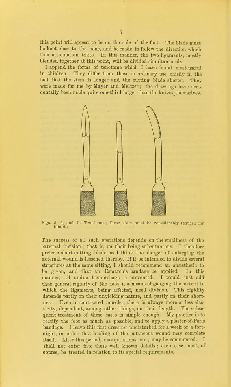 this point will appear to be on the sole of the foot. The blade must be kept close to the bone, and be made to follow the direction which this articulation takes. In this manner, the two ligaments, mostly blended together at this point, will be divided simultaneously. I append the forms of tenotome which I have found most useful in children. They differ from those in ordinary use, chiefly in the fact that the stem is longer and the cutting blade shorter. They were made for me by Mayer and Meltzer ; the drawings have acci- dentally been made quite one-third larger than the knives themselves. Figs. 5, 6, and 7.—Tenotomes; these sizes must be considerably reduced for infants. The success of all such operations depends on the smallness of the external incision ; that is, on their being subcutaneous. I therefore prefer a short cutting blade, as I think the danger of enlarging the external wound is lessened thereby. If it be intended to divide several structures at the same sitting, I should recommend an anresthetic to be given, and that an Esmarch's bandage be applied. In this manner, all undue haemorrhage is prevented. I would just add that general rigidity of the foot is a means of gauging the extent to which the ligaments, being affected, need division. This rigidity depends partly on their unyielding nature, and partly on their short- ness. Even in contracted muscles, there is always more or less elas- ticity, dependent, among other things, on their length. The subse- quent treatment of these cases is simple enough. My practice is to rectify the foot as much as possible, and to apply a plaster-of-Paris bandage. I leave this first dressing undisturbed for a week or a fort- night, in order that healing of the cutaneous wound may completo itself. After this period, manipulations, etc., may be commenced. I shall not enter into theso well known details ; each case must, of course, bo treated in relation to its special requirements.