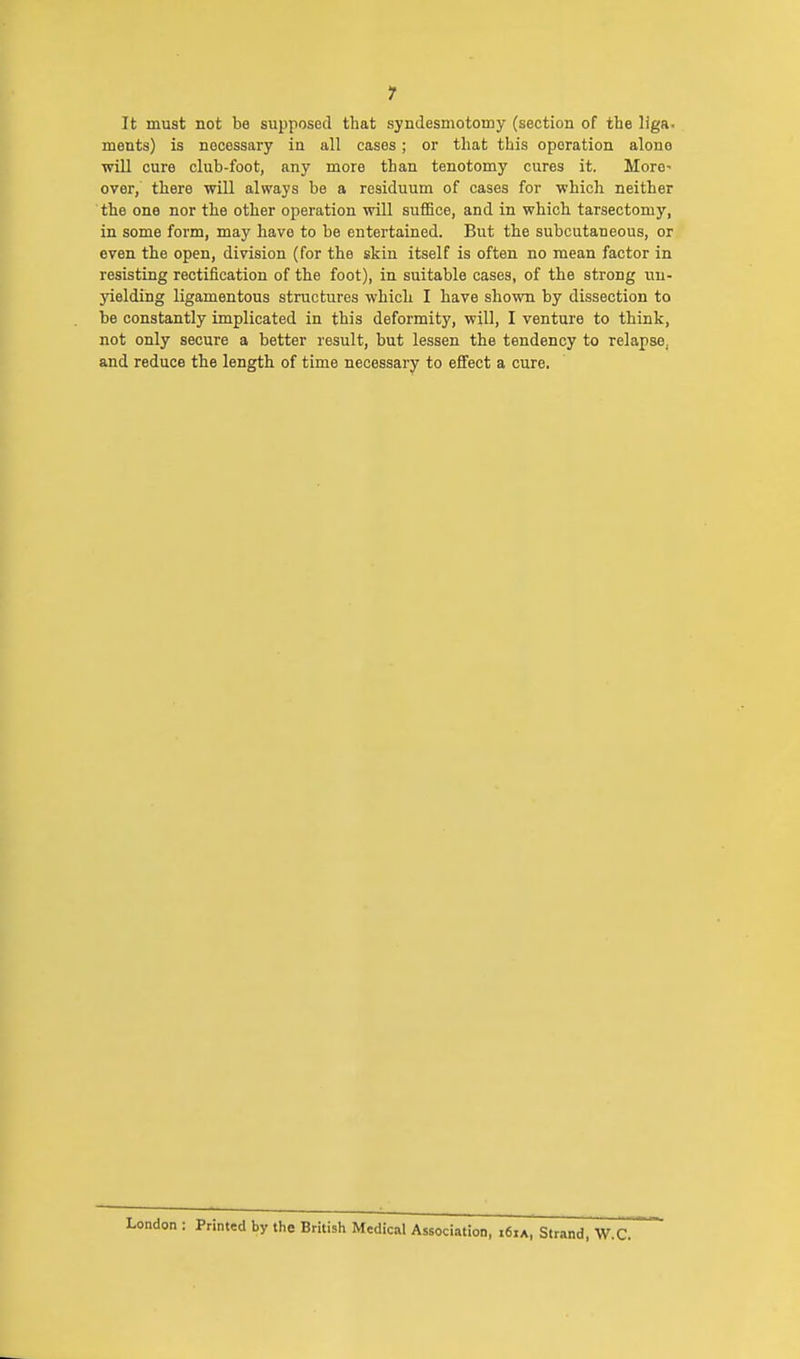 It must not be supposed that syndesmotomy (section of the liga- ments) is necessary in all cases ; or that this oporation alone will cure club-foot, any more than tenotomy cures it. More* over, there will always be a residuum of cases for which neither the one nor the other operation will suffice, and in which tarsectomy, in some form, may have to be entertained. But the subcutaneous, or even the open, division (for the skin itself is often no mean factor in resisting rectification of the foot), in suitable cases, of the strong un- yielding ligamentous structures which I have shown by dissection to be constantly implicated in this deformity, will, I venture to think, not only secure a better result, but lessen the tendency to relapse, and reduce the length of time necessary to effect a cure. London : Printed by the British Medical Association, «6ia, Strand, W.C.