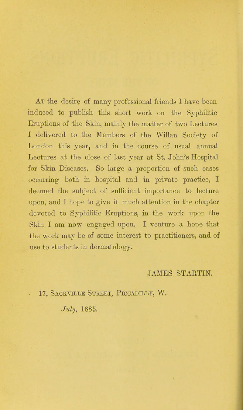 At the desii'e of many professional friends J. have been induced to pnbhsh this short work on the Syphihtic Eruptions of the Sldn, mainly the matter of two Lectures I dehvered to the Members of the Willan Society of London this year, and in the course of usual annual Lectures at the close of last year at St. John's Hospital for Skin Diseases. So large a proportion of such cases occun-ing both in hospital and in private practice, I deemed the subject of sufficient importance to lecture upon, and I hope to give it much attention in the chapter devoted to Syphihtic Eruptions, in the work upon the Skin I am now engaged upon. I ventm'e a hope that the work may be of some interest to practitioners, and of use to students in dermatology. JAMES STARTIN. • 17, Saokville Street, Piccadilly, W. July, 1885.