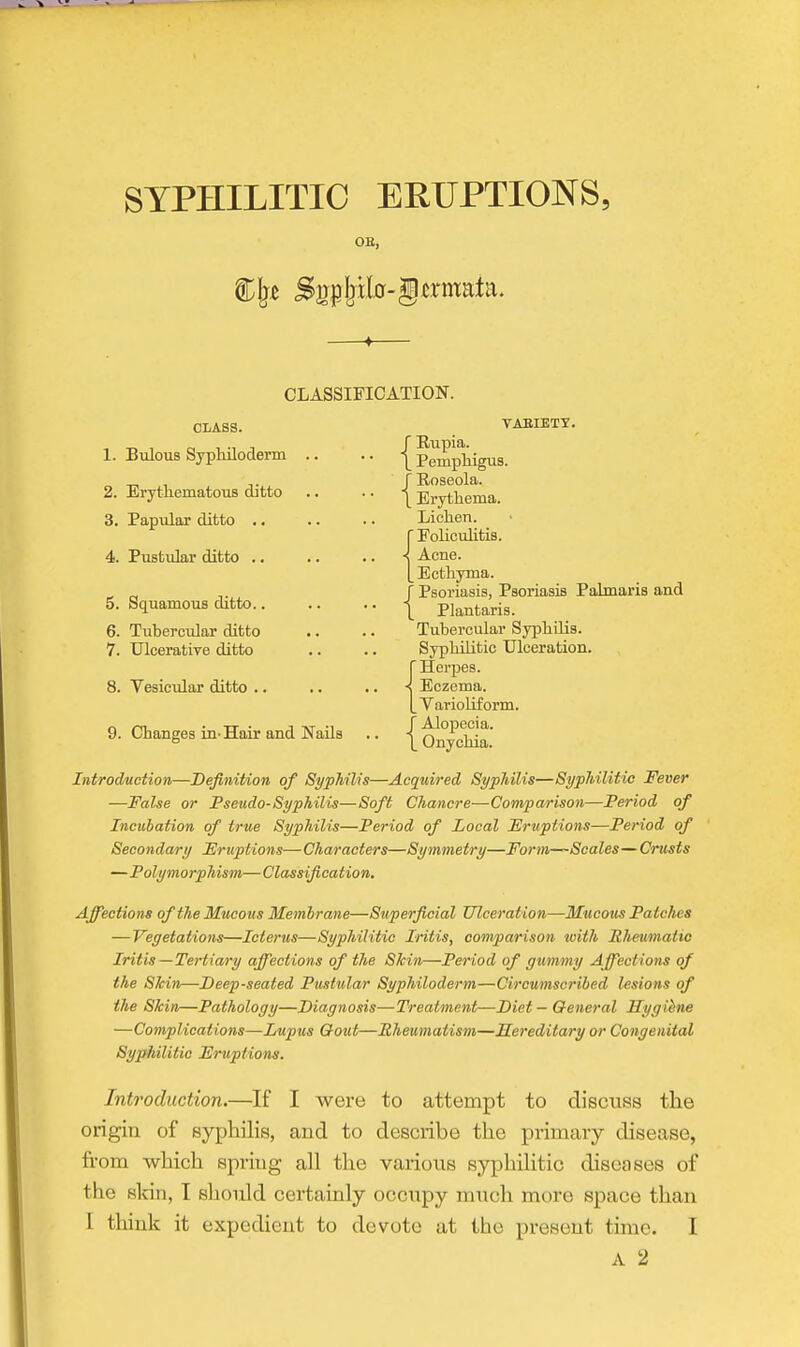 OE, CLASSIFICATION. CLASS. 1. Bulous Syphiloderm .. 2. Erythematous ditto 3. Papular ditto .. 4. Pustular ditto .. 5. Squamous ditto.. 6. Tubercular ditto 7. Ulcerative ditto 8. Vesicular ditto .. 9. Changes in-Hair and Nails TAEIETT. / Rupia. \ Pemphigus. J Roseola. \ Erythema. Lichen. {Eoliculitis. Acne. Ecthyma, r Psoriasis, Psoriasis Palmaris and \ Plantaris. Tubercular Syphilis. Syphilitic Ulceration. {Herpes. Eczema. Varioliform. J Alopecia. L Onychia. Introduction—Definition of SypTiilis—Acquired Sypldlis—Syphilitic Fever —False or Pseudo-Syphilis—Soft Chancre—Comparison—Period of Incubation of true Syphilis—Period of Local Fruptions—Period of Secondary Fruptions—Characters—Symmetry—Form~-Scales— Crusts —Polymorphism— Classif cation. Affections of the Mucous Membrane—Superficial Tllceration—Mucous Patches —Vegetations—Icterus—Syphilitic Iritis, comparison ioith Rheumatic Iritis —Tertiary affections of the Skin—Period of gummy Affections of the Skin—Deep-seated Pustular Syphiloderm—Circumscribed lesions of the Skin—Pathology—Diagnosis—Treatment—Diet — General Sygihne —Complications—Lupus Qout—Rheumatism—Hereditary or Congenital Syphilitic Fruptions. Introduction.—If I were to attempt to discuss the origin of syphilis, and to describe the primary disease, from which spring all the various syphilitic diseases of the sldn, I should certainly occupy much more space than I think it expedient to devote at the present time. I