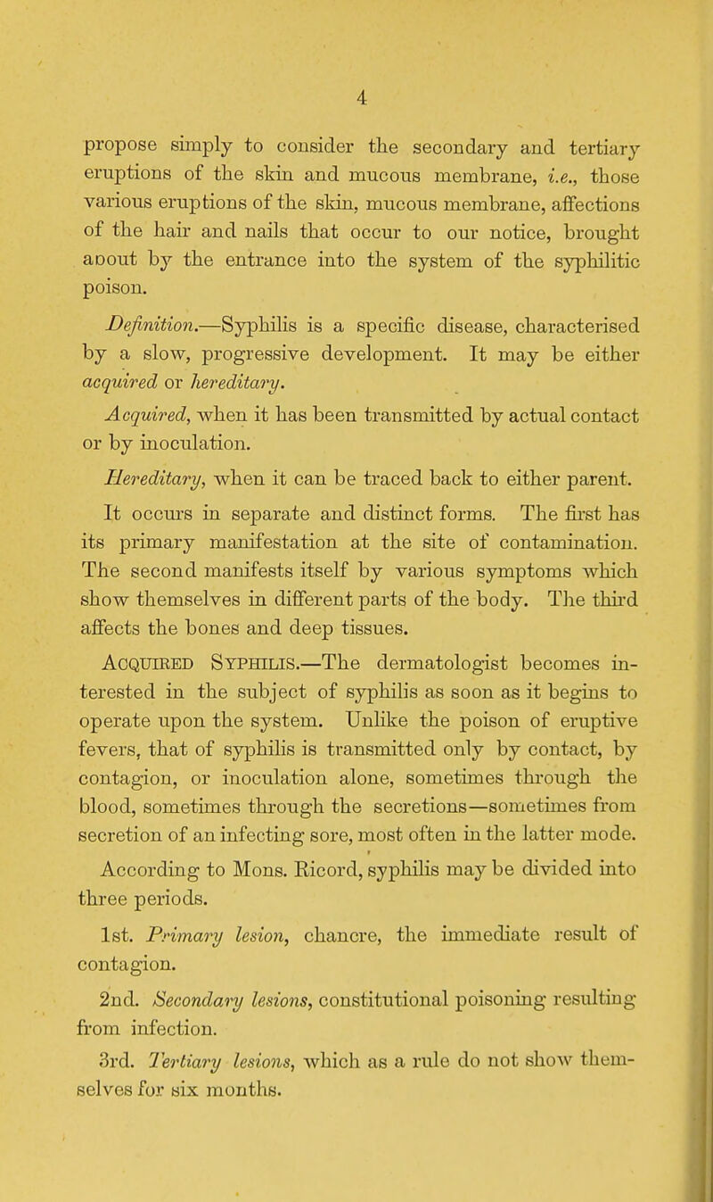 propose simply to consider tlie secondary and tertiary eruptions of the skin and mucons membrane, i.e., those various eruptions of the skin, mucous membrane, affections of the hair and nails that occur to our notice, brought aoout by the entrance into the system of the syphilitic poison. Definition.—Syphilis is a specific disease, characterised by a slow, progressive development. It may be either acquired or hereditao^y. Acquired, when it has been transmitted by actual contact or by inoculation. Hereditary, when it can be traced back to either parent. It occurs in separate and distinct forms. The first has its primary manifestation at the site of contamination. The second manifests itself by various symptoms which show themselves in difierent parts of the body. The thii'd affects the bones and deep tissues. Acquired Syphilis.—The dermatologist becomes in- terested in the subject of syphilis as soon as it begins to operate upon the system. Unlike the poison of eruptive fevers, that of syphilis is transmitted only by contact, by contagion, or inoculation alone, sometimes thi'ough the blood, sometimes through the secretions—sometimes from secretion of an infecting sore, most often in the latter mode. According to Mons. Ricord, syphilis may be divided into three periods. 1st. Primary lesion, chancre, the immediate result of contagion. 2nd. Secondary lesions, constitutional poisoning resulting from infection. 3rd. Tertiary lesions, which as a rule do not show them- selves for six months.