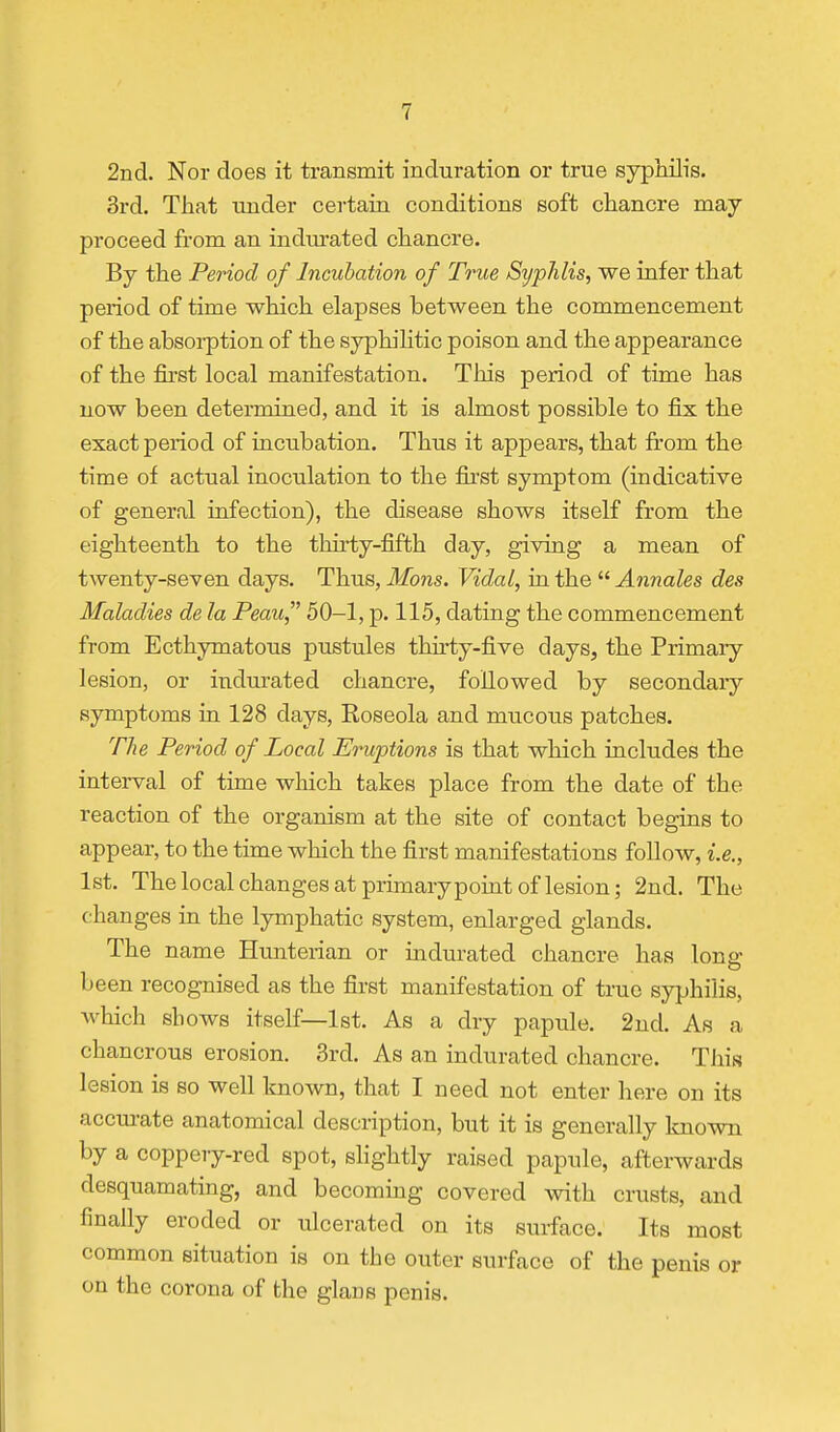 2nd. Nor does it transmit induration or true syphilis. 3rd. That under certain conditions soft chancre may proceed from an indurated chancre. By the Period of Incubation of True Syphlis, we infer that period of time which elapses between the commencement of the absorption of the syphilitic poison and the appearance of the first local manifestation. This period of time has now been determined, and it is almost possible to fix the exact period of incubation. Thus it appears, that from the time of actual inoculation to the first symptom (indicative of general infection), the disease shows itself from the eighteenth to the thu'ty-fifth day, giving a mean of twenty-seven days. Thus, Mons. Vidal, in the  Annates des Maladies de la Peau, 50-1, p. 115, dating the commencement from Ecthymatous pustules thu-ty-five days, the Primary lesion, or indurated chancre, followed by secondary symptoms in 128 days, Eoseola and mucous patches. The Period of Local Eruptions is that which includes the interval of time which takes place from the date of the reaction of the organism at the site of contact begins to appear, to the time which the first manifestations follow, i.e., 1st. The local changes at primary point of lesion; 2nd. The changes in the lymphatic system, enlarged glands. The name Hunterian or indurated chancre has long been recognised as the first manifestation of true syphilis, which shows itself—1st. As a dry papule. 2nd. As a chancrous erosion. 3rd. As an indurated chancre. This lesion is so well known, that I need not enter here on its accurate anatomical description, but it is generally known by a coppery-red spot, slightly raised papule, afterwards desquamating, and becoming covered with crusts, and finally eroded or ulcerated on its surface. Its most common situation is on the outer surface of the penis or on the corona of the glans penis.