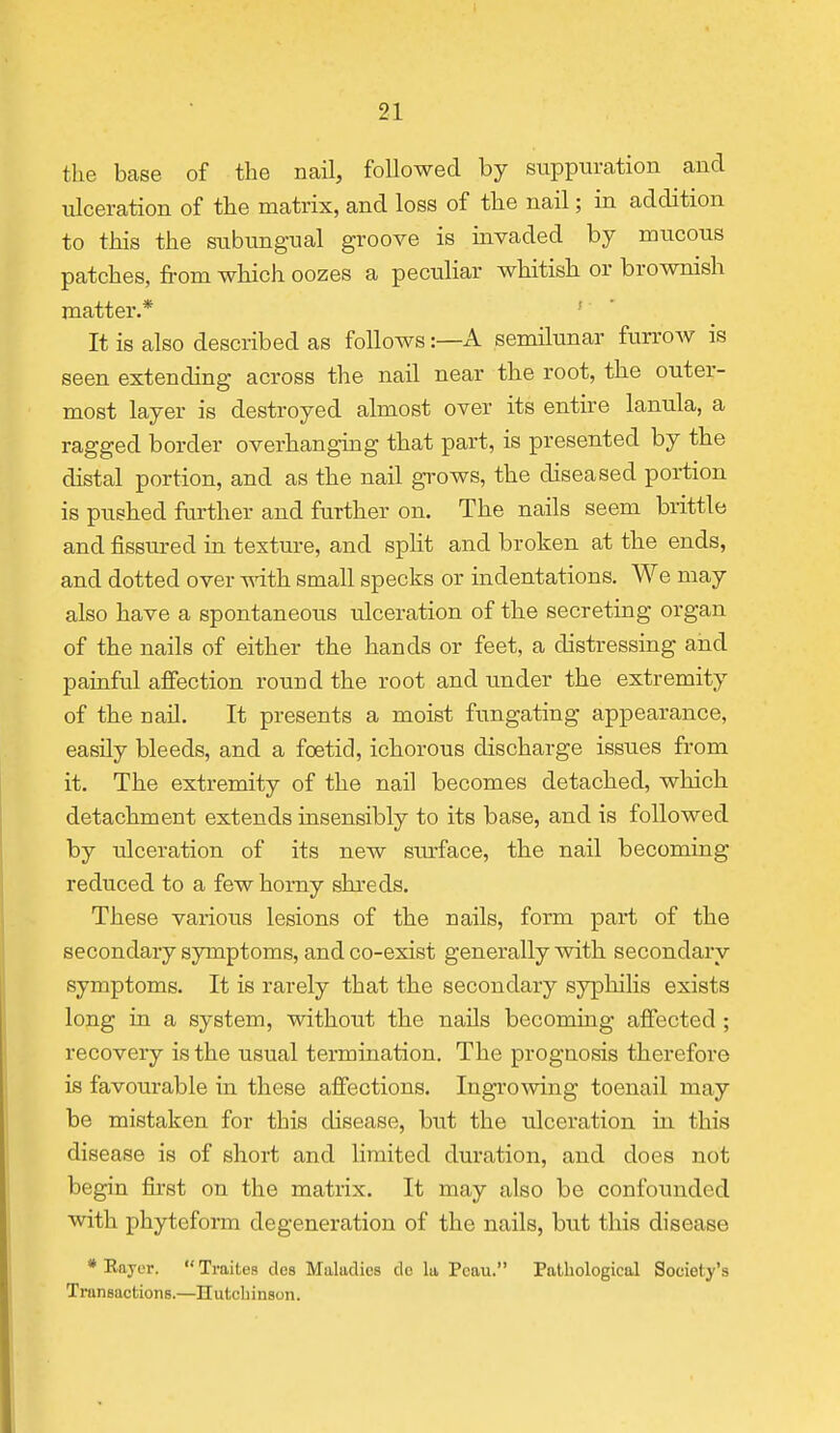 the base of the ncail, followed by suppuration and ulceration of the matrix, and loss of the nail; in addition to this the subungual groove is invaded by mucous patches, fi-om which oozes a peculiar whitish or brownish matter.* ■ It is also described as follows:—A semilunar furrow is seen extending across the nail near the root, the outer- most layer is destroyed almost over its entire lanula, a ragged border overhanghig that part, is presented by the distal portion, and as the nail grows, the diseased portion is pushed further and further on. The nails seem brittle and fissured in texture, and spht and broken at the ends, and dotted over with small specks or indentations. We may also have a spontaneous ulceration of the secreting organ of the nails of either the hands or feet, a distressing and painful affection round the root and under the extremity of the nail. It presents a moist fungating appearance, easily bleeds, and a foetid, ichorous discharge issues from it. The extremity of the nail becomes detached, which detachment extends insensibly to its base, and is followed by ulceration of its new sm-face, the nail becoming reduced to a few homy shreds. These various lesions of the nails, form part of the secondary symptoms, and co-exist generally with secondary symptoms. It is rarely that the secondary syphilis exists long in a system, without the nails becoming affected ; recovery is the usual termination. The prognosis therefore is favourable in these affections. Ingrowing toenail may be mistaken for this disease, but the ulceration in this disease is of short and limited duration, and does not begin first on the matrix. It may also be confoimdcd with phyteform degeneration of the nails, but this disease * Eayor.  Traites des Maladies do la Pcau. Pathological Society's Transactions.—Hutcbinson.