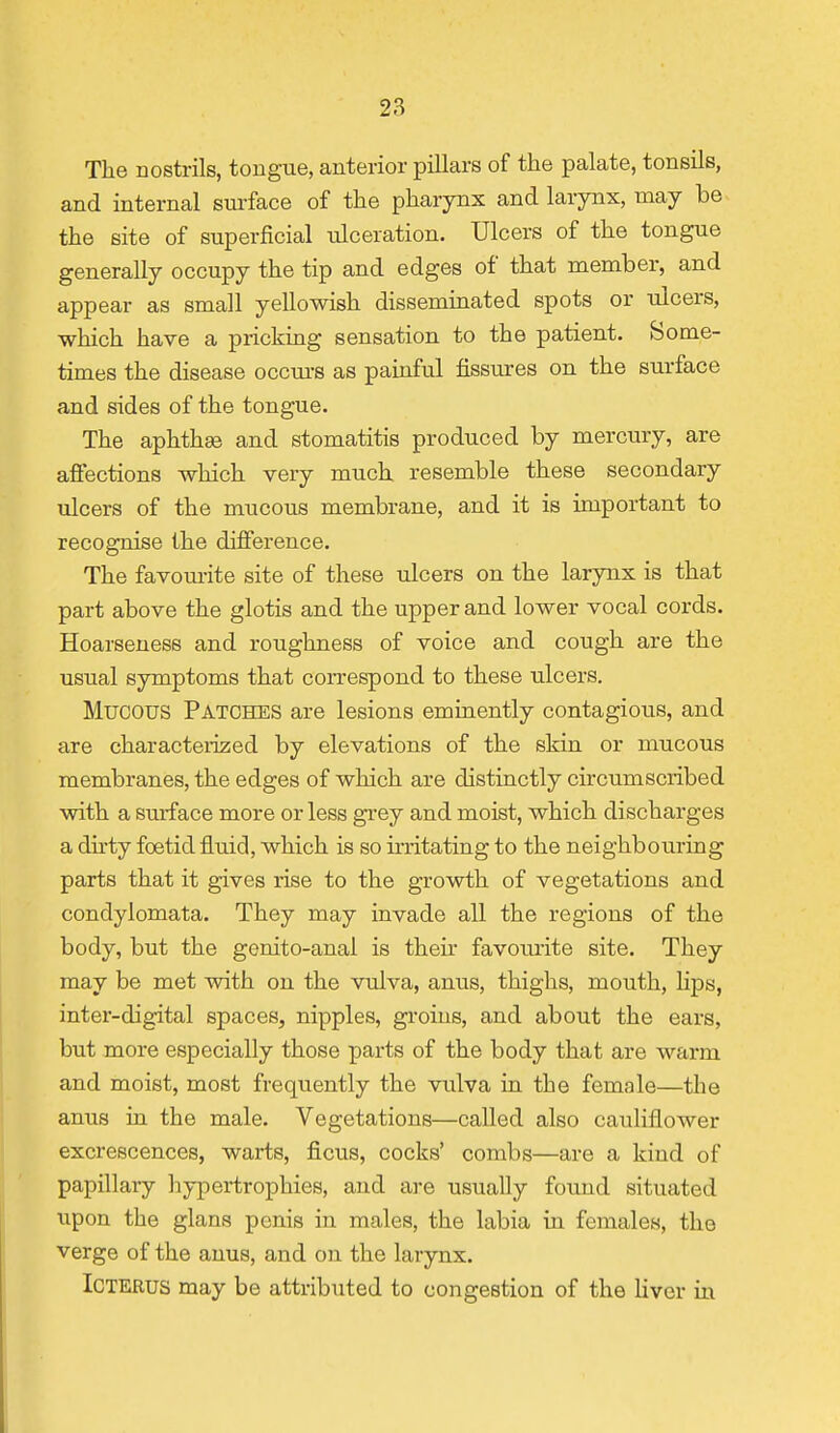 The nostrils, tongue, anterior pillars of the palate, tonsils, and internal surface of the pharynx and larynx, may be the site of superficial ulceration. Ulcers of the tongue generally occupy the tip and edges of that member, and appear as small yellowish disseminated spots or ulcers, which have a pricking sensation to the patient. Some- times the disease occm-s as painful fissures on the surface and sides of the tongue. The aphthae and stomatitis produced by mercury, are afiections which very much resemble these secondary ulcers of the mucous membrane, and it is important to recognise the difi'erence. The favom-ite site of these ulcers on the larynx is that part above the glotis and the upper and lower vocal cords. Hoarseness and roughness of voice and cough are the usual symptoms that correspond to these ulcers. Mucous Patches are lesions eminently contagious, and are characteiized by elevations of the skin or mucous membranes, the edges of which are distinctly circumscribed with a surface more or less grey and moist, which discharges a dirty foetid fluid, which is so irritating to the neighbouring parts that it gives rise to the growth of vegetations and condylomata. They may invade all the regions of the body, but the genito-anal is their favourite site. They may be met with on the vulva, anus, thighs, mouth, ]ips, inter-digital spaces, nipples, groins, and about the ears, but more especially those parts of the body that are warm and moist, most frequently the vulva in the female—the anus in the male. Vegetations—called also cauliflower excrescences, warts, ficus, cocks' combs—are a kind of papillary hypertrophies, and are usually found situated upon the glans penis in males, the labia in females, the verge of the anus, and on the larynx. Icterus may be attributed to congestion of the Uver in