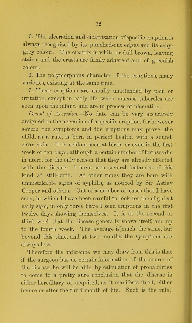 5. The ulceration and cicatrization of specific eruption is always recognized by its punched-out edges and its ashy- grey colour. The cicatrix is white or dull brown, leaving stains, and the crusts are firmly adherent and of greenish coloTir. 6. The polymorphous character of the eruptions, many varieties, existing at the same time. 7. These eruptions are usually unattended by pain or U'ritation, except in early hfe, when mucous tubercles are seen upon the infant, and are in process of ulceration. Period of Accession.—No date can be very accurately assigned to the accession of a specific eruption, for however severe the symptoms and the eruptions may prove, the child, as a rule, is born in perfect health, with a sound, clear skin. It is seldom seen at bu-th, or even in the first week or ten days, although a certain number of foetuses die in utero, for the only reason that they are abeady aifected with the disease. I have seen several instances of tliis kind at still-birth. A.t other times they are born with unmistakable signs of syphilis, as noticed by Sh- Astley Cooper and others. Out of a number of cases that I have seen, in which I have been careful to look for the slightest early sign, in only three have I seen eruptions in the fii-st twelve days showing themselves. It is at the second or third week that the disease generally shows itself, and up to the fourth week. The average is^much the same, but beyond this time, and at two months, the symptoms are always less. Therefore, the inference we may draw from tliis is that if the surgeon has no certain information of the source of the disease, he will be able, by calculation of probabihties to come to a pretty sure conclusion that the disease is either hereditary or acquired, as it manifests itself, either before or after the third month of life. Such is the rule;