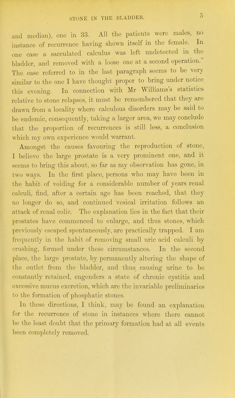 and median), one in 33. All the patients were males, no instance of recurrence having shown itself in the female. In one case a sacculated calculus was left undetected in the bladder, and removed with a loose one at a second operation. The case referred to in the last paragraph seems to be very similar to the one I have thought proper to bring under notice this evening. In connection with Mr Williams's statistics relative to stone relapses, it must be remembered that they are drawn from a locality where calculous disorders may be said to be endemic, consequently, taking a larger area, we may conclude that the proportion of recurrences is still less, a conclusion which my own experience would warrant. Amongst the causes favouring the reproduction of stone, I believe the large prostate is a very prominent one, and it seems to bring this about, so far as my observation has gone, in two ways. In the first place, persons who may have been in the habit of voiding for a considerable number of years renal calculi, find, after a certain age has been reached, that they no longer do so, and continued vesical irritation follows an attack of renal colic. The explanation lies in the fact that their prostates have commenced to enlarge, and thus stones, which previously escaped spontaneously, are practically trapped. I am frequently in the habit of removing small uric acid calculi by ciushing, formed under these circumstances. In the second place, the large prostate, by permanently altering the shape of flie outlet from the bladder, and thus causing urine to be constantly retained, engenders a state of chronic cystitis and excessive mucus excretion, which are the invariable preliminaries to the formation of phosphatic stones. In these directions, I think, may be found an explanation for the recurrence of stone in instances where there cannot be the least doubt that the primary formation had at all events been complete!}' removed.