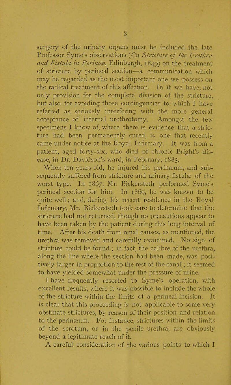 surgery of the urinary organs must be included the late Professor Syme's observations {On Stricture of the Urethra and Fistula in Perinm, Edinburgh, 1849) on the treatment of stricture by perineal section—a communication which may be regarded as the most important one we possess on the radical treatment of this affection. In it we have, not only provision for the complete division of the stricture, but also for avoiding those contingencies to which I have referred as seriously interfering with the more general acceptance of internal urethrotomy. Amongst the few specimens I know of, where there is evidence that a stric- ture had been permanently cured, is one that recently came under notice at the Royal Infirmary. It was from a patient, aged forty-six, who died of chronic Bright's dis- ease, in Dr. Davidson's ward, in February, 1885. When ten years old, he injured his perinaeum, and sub- sequently suffered from stricture and urinary fistulee of the worst type. In 1867, Mr. Bickersteth performed Syme's perineal section for him. In 1869, he was known to be quite well; and, during his recent residence in the Royal Infirmary, Mr. Bickersteth took care to determine that the stricture had not returned, though no precautions appear to have been taken by the patient during this long interval of time. After his death from renal causes, as mentioned, the urethra was removed and carefully examined. No sign of stricture could be found ; in fact, the calibre of the urethra, along the line where the section had been made, was posi- tively larger in proportion to the rest of the canal; it seemed to have yielded somewhat under the pressure of urine. I have frequently resorted to Syme's operation, with excellent results, where it was possible to include the whole of the stricture within the limits of a perineal incision. It is clear that this proceeding is not applicable to some very obstinate strictures, by reason of their position and relation to the perinaeum. For instance, strictures within the limits of the scrotum, or in the penile urethra, are obviously beyond a legitimate reach of it. A careful consideration of the various points to which I I